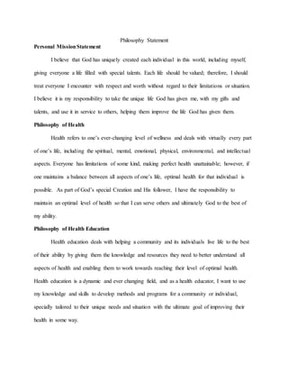 Philosophy Statement
Personal MissionStatement
I believe that God has uniquely created each individual in this world, including myself,
giving everyone a life filled with special talents. Each life should be valued; therefore, I should
treat everyone I encounter with respect and worth without regard to their limitations or situation.
I believe it is my responsibility to take the unique life God has given me, with my gifts and
talents, and use it in service to others, helping them improve the life God has given them.
Philosophy of Health
Health refers to one’s ever-changing level of wellness and deals with virtually every part
of one’s life, including the spiritual, mental, emotional, physical, environmental, and intellectual
aspects. Everyone has limitations of some kind, making perfect health unattainable; however, if
one maintains a balance between all aspects of one’s life, optimal health for that individual is
possible. As part of God’s special Creation and His follower, I have the responsibility to
maintain an optimal level of health so that I can serve others and ultimately God to the best of
my ability.
Philosophy of Health Education
Health education deals with helping a community and its individuals live life to the best
of their ability by giving them the knowledge and resources they need to better understand all
aspects of health and enabling them to work towards reaching their level of optimal health.
Health education is a dynamic and ever changing field, and as a health educator, I want to use
my knowledge and skills to develop methods and programs for a community or individual,
specially tailored to their unique needs and situation with the ultimate goal of improving their
health in some way.
 