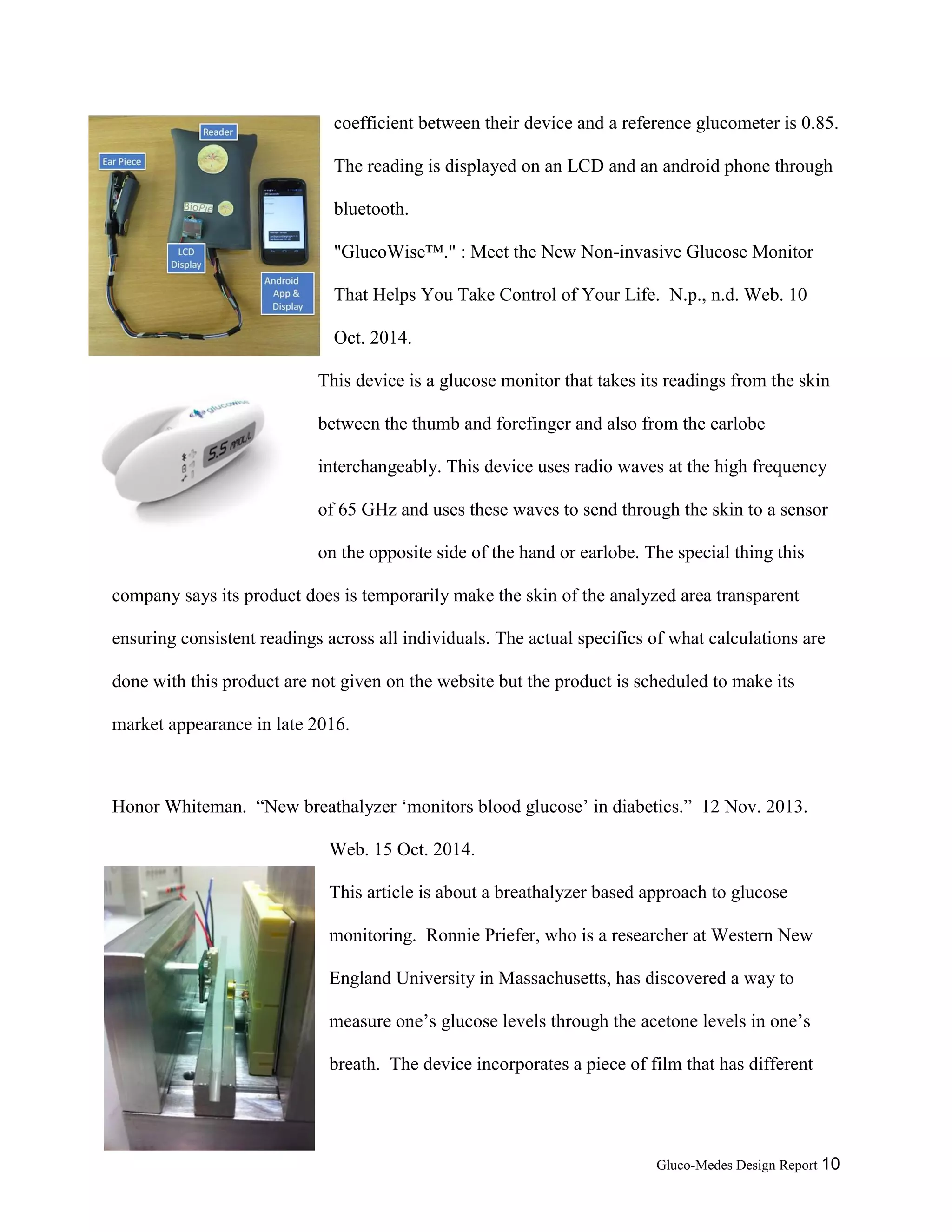 Gluco-Medes Design Report 10
Photodiode signals are fed into an amplifier to amplify the NIR
signals. The correlation coefficient between their device and a
reference glucometer is 0.85. The reading is displayed on an LCD
and an android phone through bluetooth.
"GlucoWise™." : Meet the New Non-invasive Glucose Monitor
That Helps You Take Control of Your Life. N.p., n.d. Web. 10
Oct. 2014.
This device is a glucose monitor that takes its readings from the skin
between the thumb and forefinger and also from the earlobe
interchangeably. This device uses radio waves at the high frequency
of 65 GHz and uses these waves to send through the skin to a sensor
on the opposite side of the hand or earlobe. The special thing this
company says its product does is temporarily make the skin of the analyzed area transparent
ensuring consistent readings across all individuals. The actual specifics of what calculations are
done with this product are not given on the website but the product is scheduled to make its
market appearance in late 2016.
Honor Whiteman. “New breathalyzer ‘monitors blood glucose’ in diabetics.” 12 Nov. 2013.
Web. 15 Oct. 2014.
This article is about a breathalyzer based approach to glucose
monitoring. Ronnie Priefer, who is a researcher at Western New
England University in Massachusetts, has discovered a way to
measure one’s glucose levels through the acetone levels in one’s
 