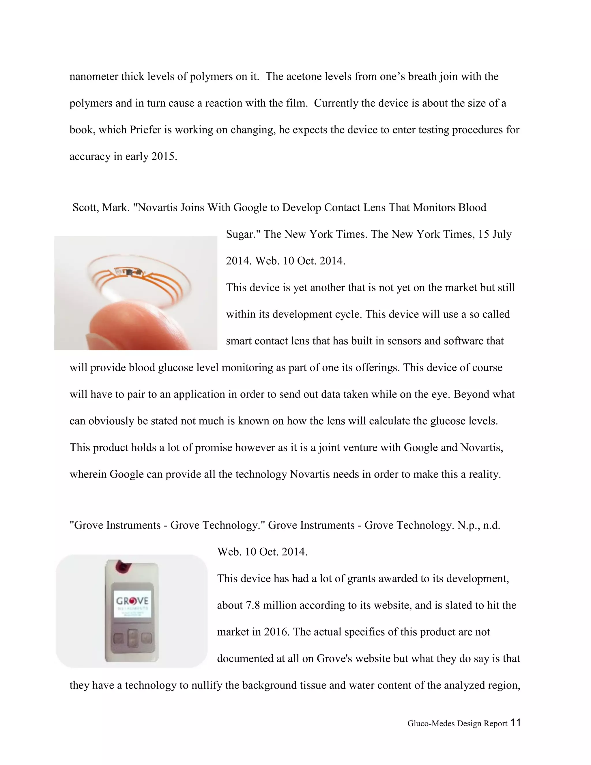 Gluco-Medes Design Report 11
breath. The device incorporates a piece of film that has different nanometer thick levels of
polymers on it. The acetone levels from one’s breath join with the polymers and in turn cause a
reaction with the film. Currently the device is about the size of a book, which Priefer is working
on changing, he expects the device to enter testing procedures for accuracy in early 2015.
Scott, Mark. "Novartis Joins With Google to Develop Contact Lens That Monitors Blood
Sugar." The New York Times. The New York Times, 15 July
2014. Web. 10 Oct. 2014.
This device is yet another that is not yet on the market but still
within its development cycle. This device will use a so called
smart contact lens that has built in sensors and software that
will provide blood glucose level monitoring as part of one its offerings. This device of course
will have to pair to an application in order to send out data taken while on the eye. Beyond what
can obviously be stated not much is known on how the lens will calculate the glucose levels.
This product holds a lot of promise however as it is a joint venture with Google and Novartis,
wherein Google can provide all the technology Novartis needs in order to make this a reality.
"Grove Instruments - Grove Technology." Grove Instruments - Grove Technology. N.p., n.d.
Web. 10 Oct. 2014.
This device has had a lot of grants awarded to its development,
about 7.8 million according to its website, and is slated to hit the
market in 2016. The actual specifics of this product are not
documented at all on Grove's website but what they do say is that
they have a technology to nullify the background tissue and water content of the analyzed region,
 