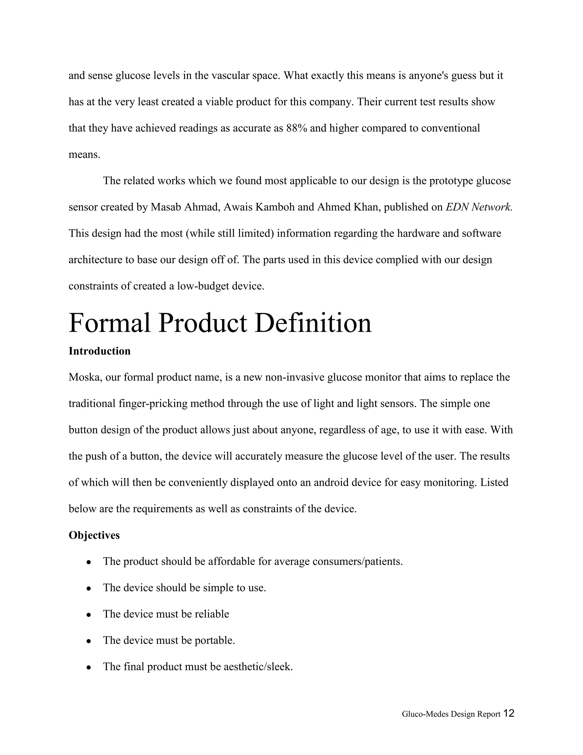 Gluco-Medes Design Report 12
and sense glucose levels in the vascular space. What exactly this means is anyone's guess but it
has at the very least created a viable product for this company. Their current test results show
that they have achieved readings as accurate as 88% and higher compared to conventional
means.
The related works which we found most applicable to our design is the prototype glucose
sensor created by Masab Ahmad, Awais Kamboh and Ahmed Khan, published on EDN Network.
This design had the most (while still limited) information regarding the hardware and software
architecture to base our design off of. The parts used in this device complied with our design
constraints of created a low-budget device.
Formal Product Definition
Introduction
Moska, our formal product name, is a new non-invasive glucose monitor that aims to replace the
traditional finger-pricking method through the use of light and light sensors. The simple one
button design of the product allows just about anyone, regardless of age, to use it with ease. With
the push of a button, the device will accurately measure the glucose level of the user. The results
of which will then be conveniently displayed onto an android device for easy monitoring. Listed
below are the requirements as well as constraints of the device.
Objectives
● The product should be affordable for average consumers/patients.
● The device should be simple to use.
● The device must be reliable
● The device must be portable.
● The final product must be aesthetic/sleek.
 
