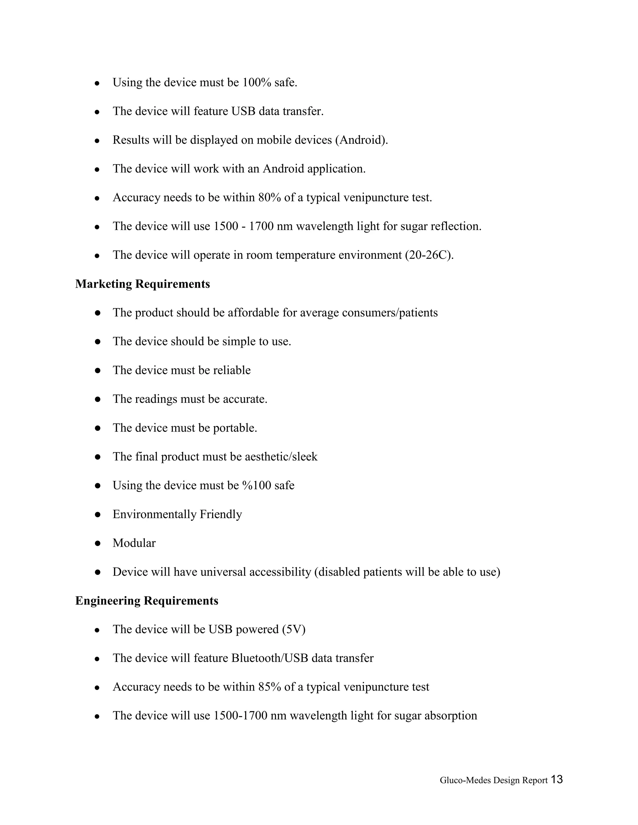 Gluco-Medes Design Report 13
● Using the device must be 100% safe.
● The device will feature USB data transfer.
● Results will be displayed on mobile devices (Android).
● The device will work with an Android application.
● Accuracy needs to be within 80% of a typical venipuncture test.
● The device will use 1500 - 1700 nm wavelength light for sugar reflection.
● The device will operate in room temperature environment (20-26C).
Marketing Requirements
● The product should be affordable for average consumers/patients
● The device should be simple to use.
● The device must be reliable
● The readings must be accurate.
● The device must be portable.
● The final product must be aesthetic/sleek
● Using the device must be %100 safe
● Environmentally Friendly
● Modular
● Device will have universal accessibility (disabled patients will be able to use)
Engineering Requirements
● The device will be USB powered (5V)
● The device will feature Bluetooth/USB data transfer
● Accuracy needs to be within 85% of a typical venipuncture test
● The device will use 1500-1700 nm wavelength light for sugar absorption
 