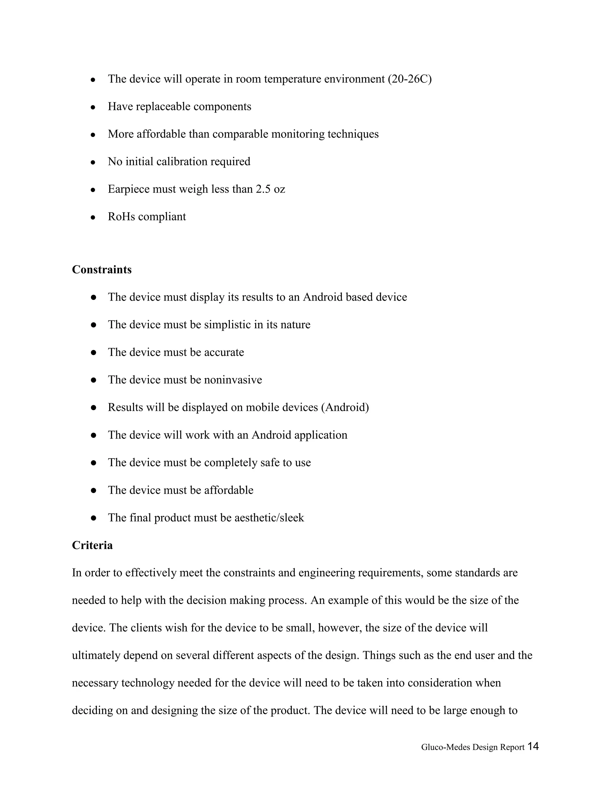 Gluco-Medes Design Report 14
● The device will operate in room temperature environment (20-26C)
● Have replaceable components
● More affordable than comparable monitoring techniques
● No initial calibration required
● Earpiece must weigh less than 2.5 oz
● RoHs compliant
Constraints
● The device must engineer
● The device must be simplistic in its nature
● The device must be accurate
● The device must be noninvasive
● Results will be displayed on mobile devices (Android)
● The device will work with an Android application
● The device must be completely safe to use
● The device must be affordable
● The final product must be aesthetic/sleek
Criteria
In order to effectively meet the constraints and engineering requirements, some standards are
needed to help with the decision making process. An example of this would be the size of the
device. The clients wish for the device to be small, however, the size of the device will
ultimately depend on several different aspects of the design. Things such as the end user and the
necessary technology needed for the device will need to be taken into consideration when
deciding on and designing the size of the product. The device will need to be large enough to
 