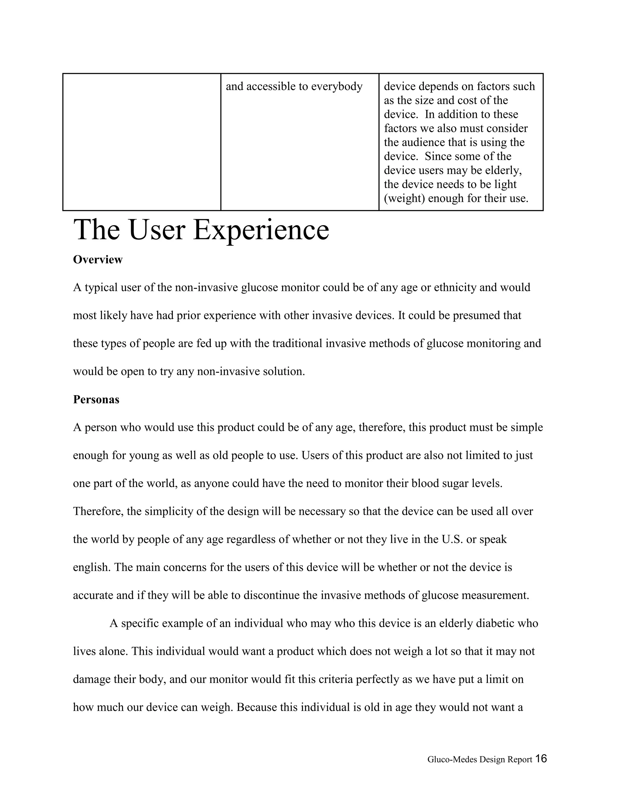 Gluco-Medes Design Report 16
and accessible to everybody device depends on factors such
as the size and cost of the
device. In addition to these
factors we also must consider
the audience that is using the
device. Since some of the
device users may be elderly,
the device needs to be light
(weight) enough for their use.
The User Experience
Overview
A typical user of the non-invasive glucose monitor could be of any age or ethnicity and would
most likely have had prior experience with other invasive devices. It could be presumed that
these types of people are fed up with the traditional invasive methods of glucose monitoring and
would be open to try any non-invasive solution.
Personas
A person who would use this product could be of any age, therefore, this product must be simple
enough for young as well as old people to use. Users of this product are also not limited to just
one part of the world, as anyone could have the need to monitor their blood sugar levels.
Therefore, the simplicity of the design will be necessary so that the device can be used all over
the world by people of any age regardless of whether or not they live in the U.S. or speak
english. The main concerns for the users of this device will be whether or not the device is
accurate and if they will be able to discontinue the invasive methods of glucose measurement.
A specific example of an individual who may who this device is an elderly diabetic who
lives alone. This individual would want a product which does not weigh a lot so that it may not
damage their body, and our monitor would fit this criteria perfectly as we have put a limit on
how much our device can weigh. Because this individual is old in age they would not want a
 