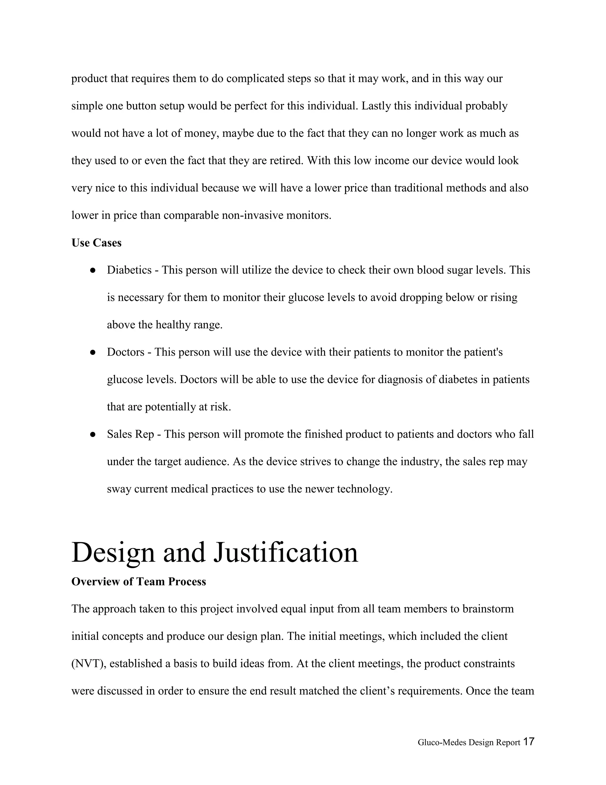 Gluco-Medes Design Report 17
product that requires them to do complicated steps so that it may work, and in this way our
simple one button setup would be perfect for this individual. Lastly this individual probably
would not have a lot of money, maybe due to the fact that they can no longer work as much as
they used to or even the fact that they are retired. With this low income our device would look
very nice to this individual because we will have a lower price than traditional methods and also
lower in price than comparable non-invasive monitors.
Use Cases
● Diabetics - This person will utilize the device to check their own blood sugar levels. This
is necessary for them to monitor their glucose levels to avoid dropping below or rising
above the healthy range.
● Doctors - This person will use the device with their patients to monitor the patient's
glucose levels. Doctors will be able to use the device for diagnosis of diabetes in patients
that are potentially at risk.
● Sales Rep - This person will promote the finished product to patients and doctors who fall
under the target audience. As the device strives to change the industry, the sales rep may
sway current medical practices to use the newer technology.
Design and Justification
Overview of Team Process
The approach taken to this project involved equal input from all team members to brainstorm
initial concepts and produce our design plan. The initial meetings, which included the client
(NVT), established a basis to build ideas from. At the client meetings, the product constraints
were discussed in order to ensure the end result matched the client’s requirements. Once the team
 