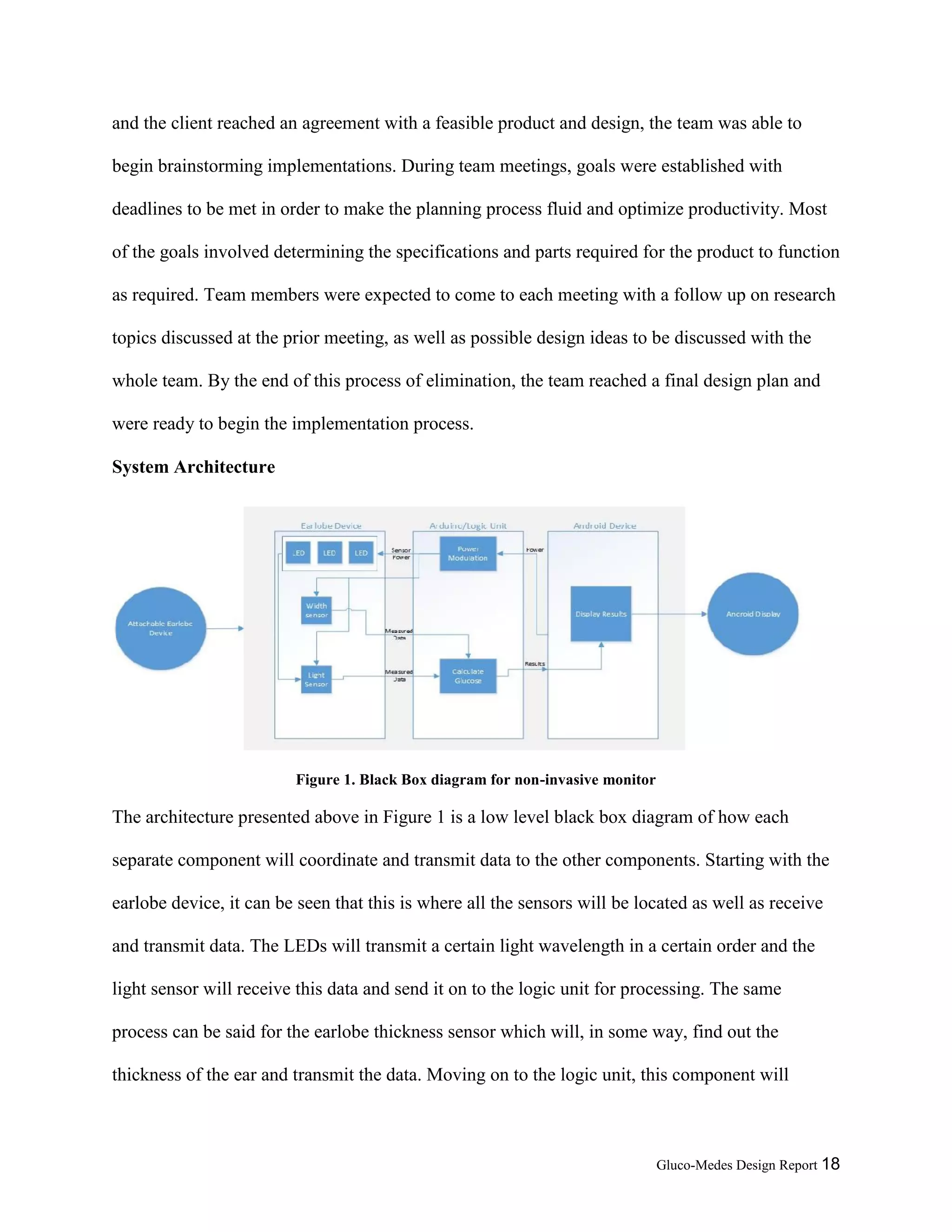 Gluco-Medes Design Report 18
and the client reached an agreement with a feasible product and design, the team was able to
begin brainstorming implementations. During team meetings, goals were established with
deadlines to be met in order to make the planning process fluid and optimize productivity. Most
of the goals involved determining the specifications and parts required for the product to function
as required. Team members were expected to come to each meeting with a follow up on research
topics discussed at the prior meeting, as well as possible design ideas to be discussed with the
whole team. By the end of this process of elimination, the team reached a final design plan and
were ready to begin the implementation process.
System Architecture
Figure 1. Black Box diagram for non-invasive monitor
The architecture presented above in Figure 1 is a low level black box diagram of how each
separate component will coordinate and transmit data to the other components. Starting with the
earlobe device, it can be seen that this is where all the sensors will be located as well as receive
and transmit data. The LEDs will transmit a certain light wavelength in a certain order and the
light sensor will receive this data and send it on to the logic unit for processing. The same
process can be said for the earlobe thickness sensor which will, in some way, find out the
thickness of the ear and transmit the data. Moving on to the logic unit, this component will
 