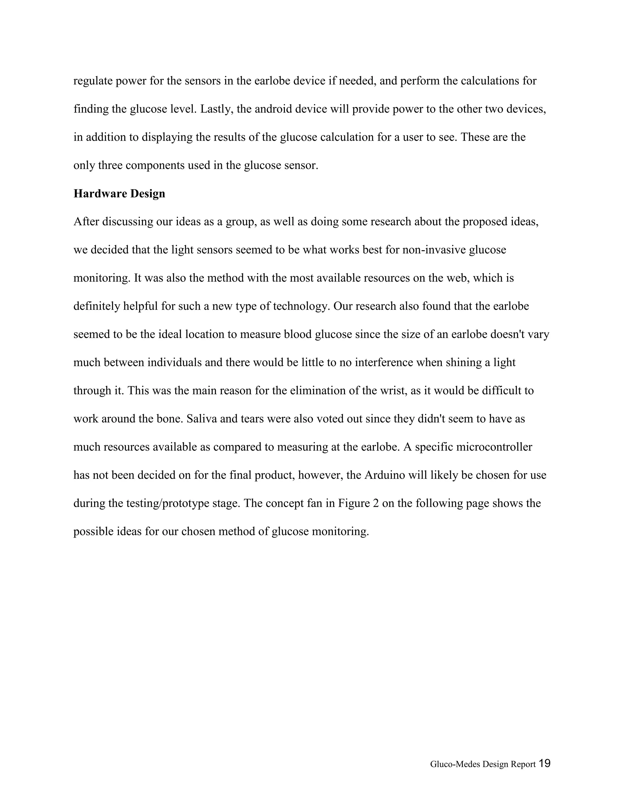 Gluco-Medes Design Report 19
regulate power for the sensors in the earlobe device if needed, and perform the calculations for
finding the glucose level. Lastly, the android device will provide power to the other two devices,
in addition to displaying the results of the glucose calculation for a user to see. These are the
only three components used in the glucose sensor.
Hardware Design
After discussing our ideas as a group, as well as doing some research about the proposed ideas,
we decided that the light sensors seemed to be what works best for non-invasive glucose
monitoring. It was also the method with the most available resources on the web, which is
definitely helpful for such a new type of technology. Our research also found that the earlobe
seemed to be the ideal location to measure blood glucose since the size of an earlobe doesn't vary
much between individuals and there would be little to no interference when shining a light
through it. This was the main reason for the elimination of the wrist, as it would be difficult to
work around the bone. Saliva and tears were also voted out since they didn't seem to have as
much resources available as compared to measuring at the earlobe. A specific microcontroller
has not been decided on for the final product, however, the Arduino will likely be chosen for use
during the testing/prototype stage. The concept fan in Figure 2 on the following page shows the
possible ideas for our chosen method of glucose monitoring.
 