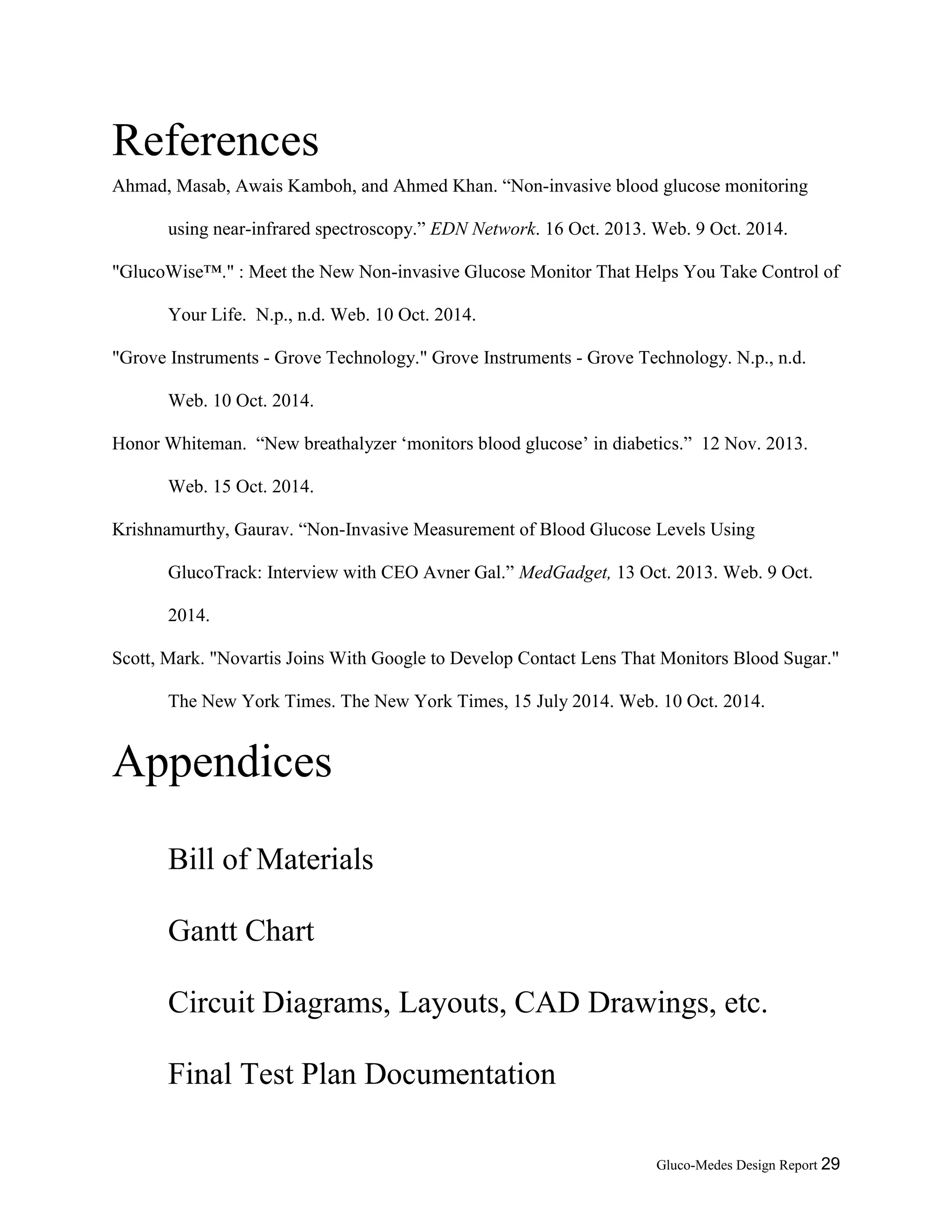 Gluco-Medes Design Report 29
References
Ahmad, Masab, Awais Kamboh, and Ahmed Khan. “Non-invasive blood glucose monitoring
using near-infrared spectroscopy.” EDN Network. 16 Oct. 2013. Web. 9 Oct. 2014.
"GlucoWise™." : Meet the New Non-invasive Glucose Monitor That Helps You Take Control of
Your Life. N.p., n.d. Web. 10 Oct. 2014.
"Grove Instruments - Grove Technology." Grove Instruments - Grove Technology. N.p., n.d.
Web. 10 Oct. 2014.
Honor Whiteman. “New breathalyzer ‘monitors blood glucose’ in diabetics.” 12 Nov. 2013.
Web. 15 Oct. 2014.
Krishnamurthy, Gaurav. “Non-Invasive Measurement of Blood Glucose Levels Using
GlucoTrack: Interview with CEO Avner Gal.” MedGadget, 13 Oct. 2013. Web. 9 Oct.
2014.
Scott, Mark. "Novartis Joins With Google to Develop Contact Lens That Monitors Blood Sugar."
The New York Times. The New York Times, 15 July 2014. Web. 10 Oct. 2014.
Appendices
Bill of Materials
Gantt Chart
Circuit Diagrams, Layouts, CAD Drawings, etc.
Final Test Plan Documentation
 