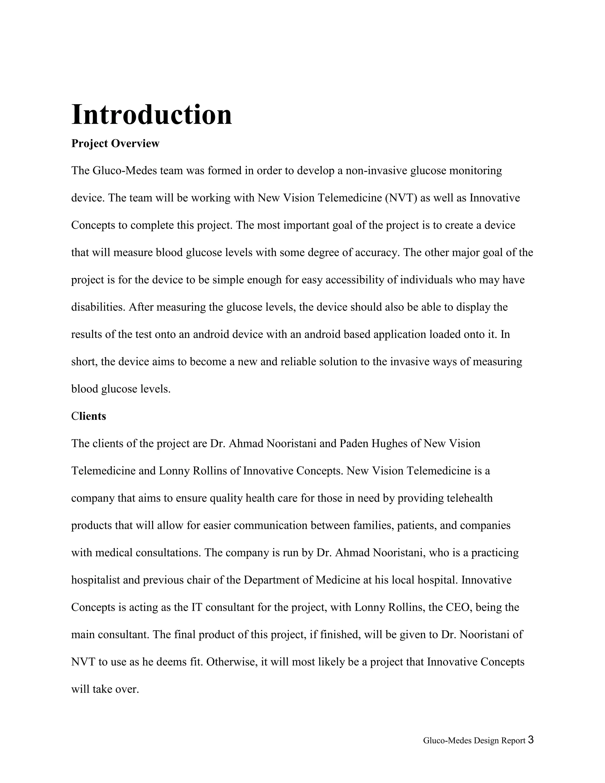 Gluco-Medes Design Report 3
Introduction
Project Overview
The Gluco-Medes team was formed in order to develop a non-invasive glucose monitoring
device. The team will be working with New Vision Telemedicine (NVT) as well as Innovative
Concepts to complete this project. The most important goal of the project is to create a device
that will measure blood glucose levels with some degree of accuracy. The other major goal of the
project is for the device to be simple enough for easy accessibility of individuals who may have
disabilities. After measuring the glucose levels, the device should also be able to display the
results of the test onto an android device with an android based application loaded onto it. In
short, the device aims to become a new and reliable solution to the invasive ways of measuring
blood glucose levels.
Clients
The clients of the project are Dr. Ahmad Nooristani and Paden Hughes of New Vision
Telemedicine and Lonny Rollins of Innovative Concepts. New Vision Telemedicine is a
company that aims to ensure quality health care for those in need by providing telehealth
products that will allow for easier communication between families, patients, and companies
with medical consultations. The company is run by Dr. Ahmad Nooristani, who is a practicing
hospitalist and previous chair of the Department of Medicine at his local hospital. Innovative
Concepts is acting as the IT consultant for the project, with Lonny Rollins, the CEO, being the
main consultant. The final product of this project, if finished, will be given to Dr. Nooristani of
NVT to use as he deems fit. Otherwise, it will most likely be a project that Innovative Concepts
will take over.
 