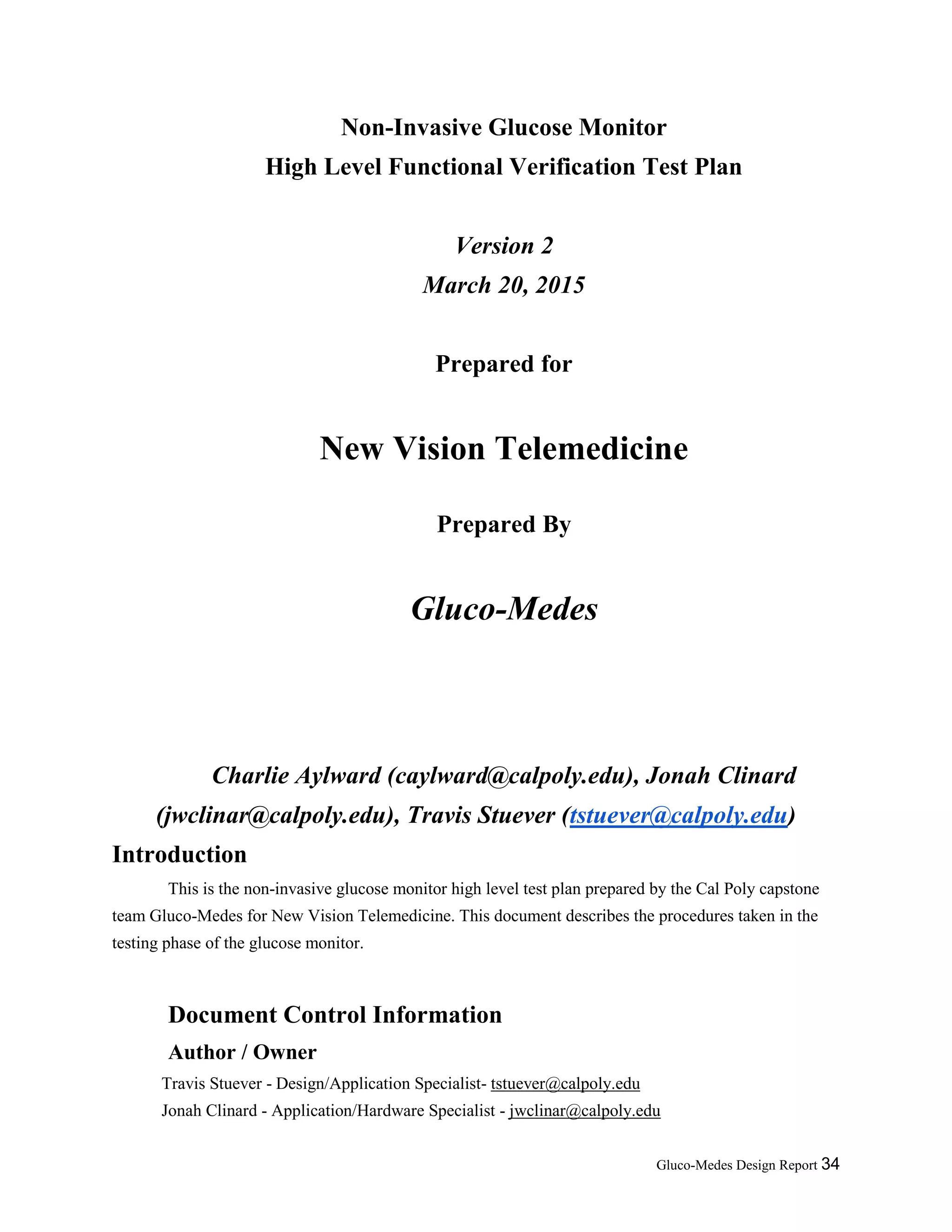 Gluco-Medes Design Report 34
Non-Invasive Glucose Monitor
High Level Functional Verification Test Plan
Version 2
March 20, 2015
Prepared for
New Vision Telemedicine
Prepared By
Gluco-Medes
Charlie Aylward (caylward@calpoly.edu), Jonah Clinard
(jwclinar@calpoly.edu), Travis Stuever (tstuever@calpoly.edu)
Introduction
This is the non-invasive glucose monitor high level test plan prepared by the Cal Poly capstone
team Gluco-Medes for New Vision Telemedicine. This document describes the procedures taken in the
testing phase of the glucose monitor.
Document Control Information
Author / Owner
Travis Stuever - Design/Application Specialist- tstuever@calpoly.edu
Jonah Clinard - Application/Hardware Specialist - jwclinar@calpoly.edu
 