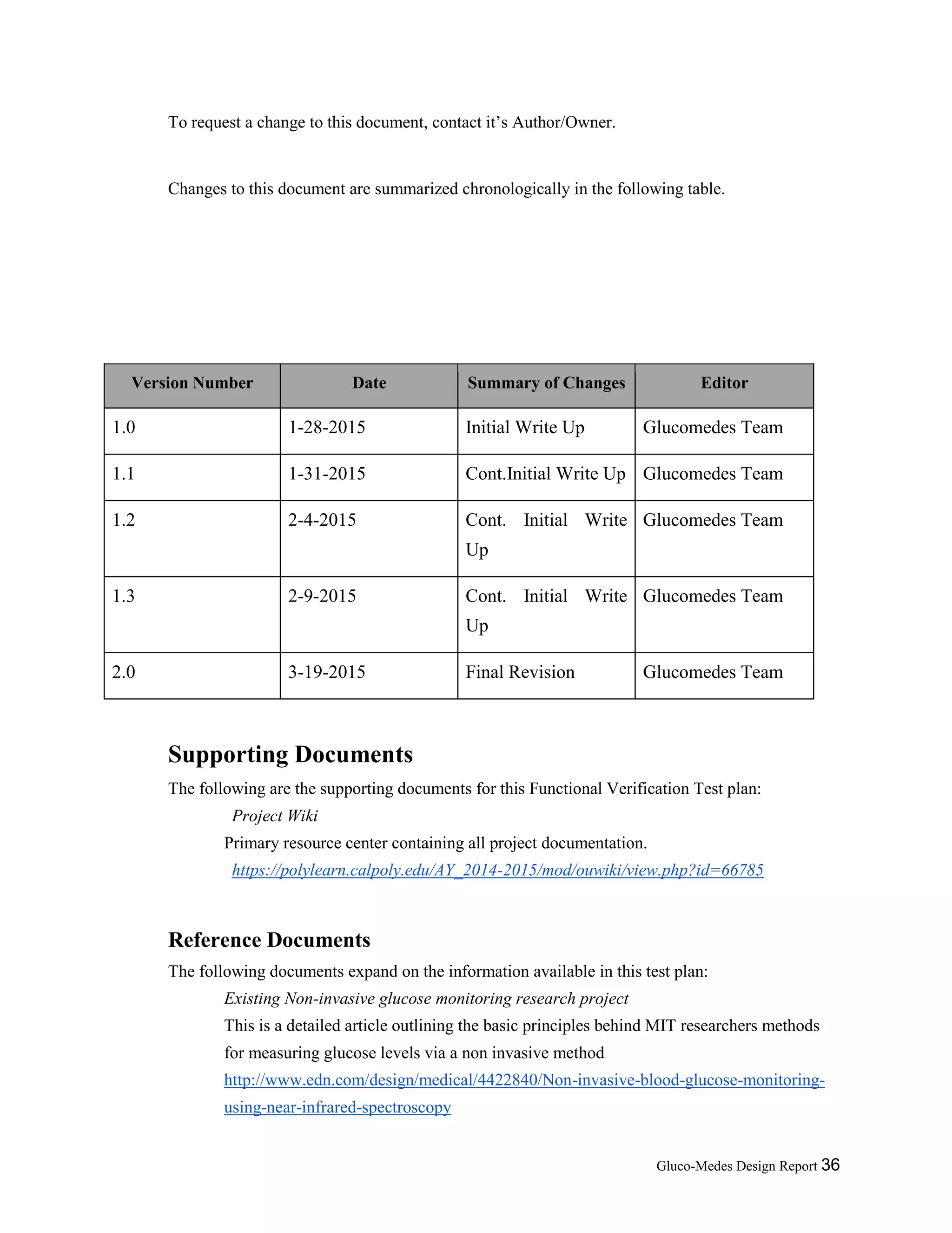 Gluco-Medes Design Report 36
To request a change to this document, contact it’s Author/Owner.
Changes to this document are summarized chronologically in the following table.
Version Number Date Summary of Changes Editor
1.0 1-28-2015 Initial Write Up Glucomedes Team
1.1 1-31-2015 Cont.Initial Write Up Glucomedes Team
1.2 2-4-2015 Cont. Initial Write
Up
Glucomedes Team
1.3 2-9-2015 Cont. Initial Write
Up
Glucomedes Team
2.0 3-19-2015 Final Revision Glucomedes Team
Supporting Documents
The following are the supporting documents for this Functional Verification Test plan:
Project Wiki
Primary resource center containing all project documentation.
https://polylearn.calpoly.edu/AY_2014-2015/mod/ouwiki/view.php?id=66785
Reference Documents
The following documents expand on the information available in this test plan:
Existing Non-invasive glucose monitoring research project
This is a detailed article outlining the basic principles behind MIT researchers methods
for measuring glucose levels via a non invasive method
http://www.edn.com/design/medical/4422840/Non-invasive-blood-glucose-monitoring-
using-near-infrared-spectroscopy
 
