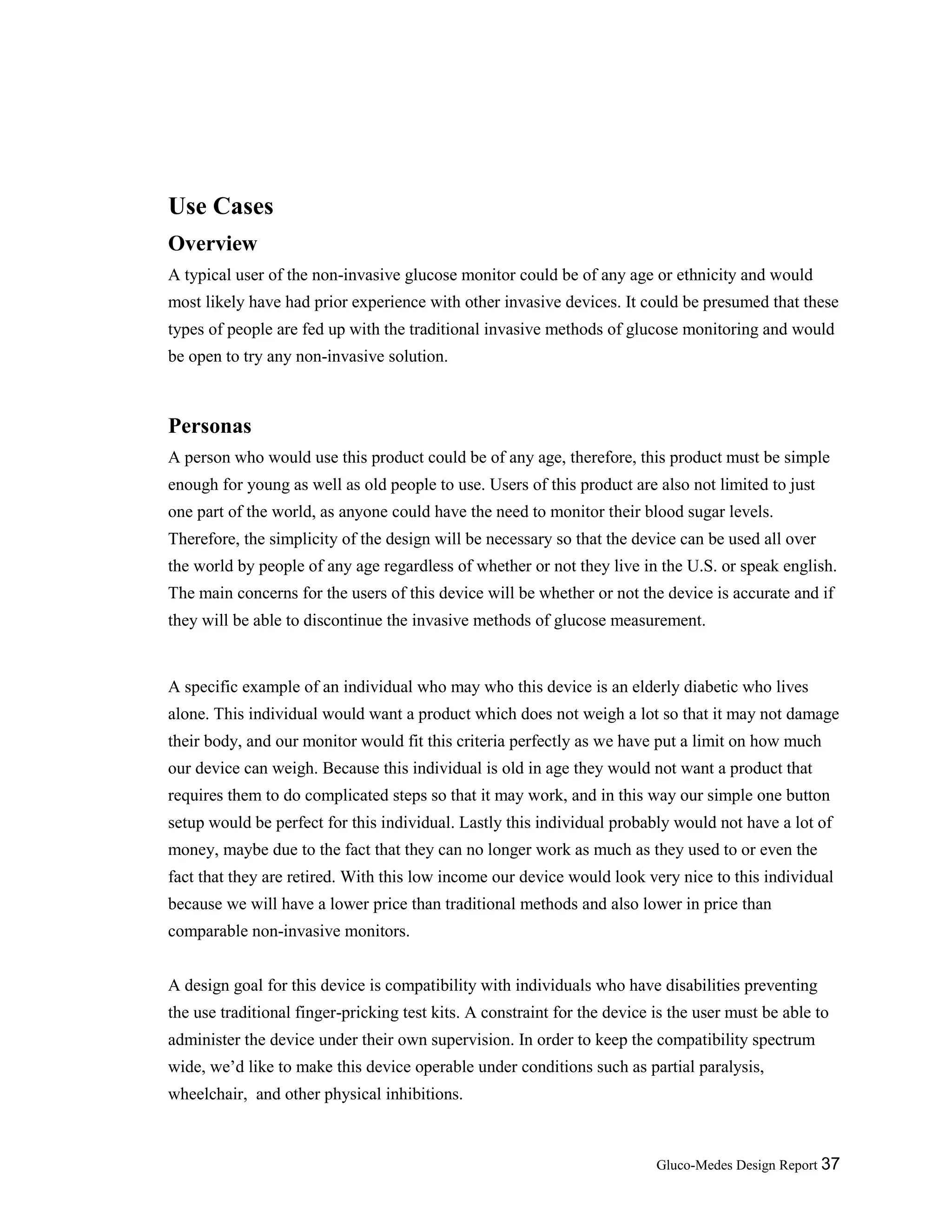 Gluco-Medes Design Report 37
Use Cases
Overview
A typical user of the non-invasive glucose monitor could be of any age or ethnicity and would
most likely have had prior experience with other invasive devices. It could be presumed that these
types of people are fed up with the traditional invasive methods of glucose monitoring and would
be open to try any non-invasive solution.
Personas
A person who would use this product could be of any age, therefore, this product must be simple
enough for young as well as old people to use. Users of this product are also not limited to just
one part of the world, as anyone could have the need to monitor their blood sugar levels.
Therefore, the simplicity of the design will be necessary so that the device can be used all over
the world by people of any age regardless of whether or not they live in the U.S. or speak english.
The main concerns for the users of this device will be whether or not the device is accurate and if
they will be able to discontinue the invasive methods of glucose measurement.
A specific example of an individual who may who this device is an elderly diabetic who lives
alone. This individual would want a product which does not weigh a lot so that it may not damage
their body, and our monitor would fit this criteria perfectly as we have put a limit on how much
our device can weigh. Because this individual is old in age they would not want a product that
requires them to do complicated steps so that it may work, and in this way our simple one button
setup would be perfect for this individual. Lastly this individual probably would not have a lot of
money, maybe due to the fact that they can no longer work as much as they used to or even the
fact that they are retired. With this low income our device would look very nice to this individual
because we will have a lower price than traditional methods and also lower in price than
comparable non-invasive monitors.
A design goal for this device is compatibility with individuals who have disabilities preventing
the use traditional finger-pricking test kits. A constraint for the device is the user must be able to
administer the device under their own supervision. In order to keep the compatibility spectrum
wide, we’d like to make this device operable under conditions such as partial paralysis,
wheelchair, and other physical inhibitions.
 