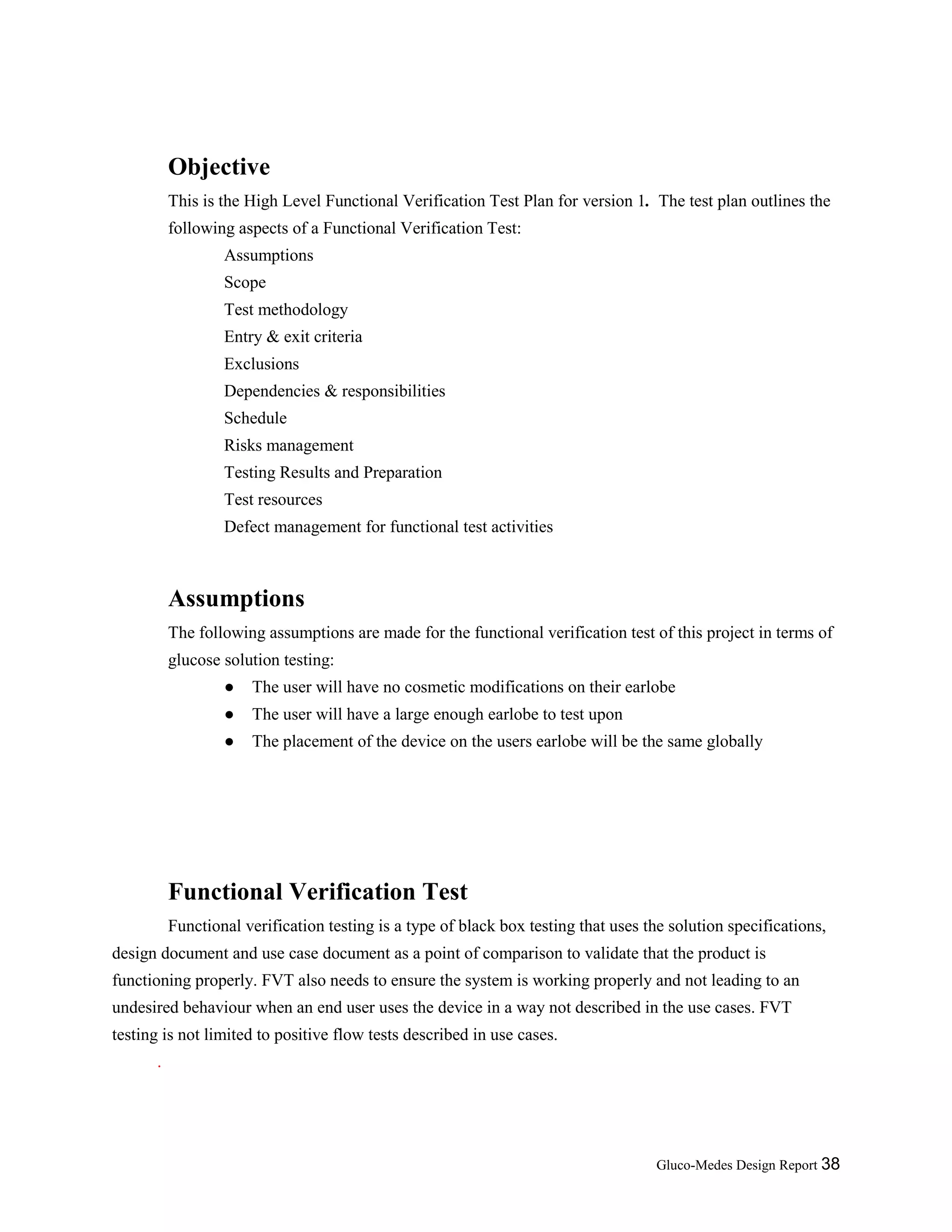 Gluco-Medes Design Report 38
Objective
This is the High Level Functional Verification Test Plan for version 1. The test plan outlines the
following aspects of a Functional Verification Test:
Assumptions
Scope
Test methodology
Entry & exit criteria
Exclusions
Dependencies & responsibilities
Schedule
Risks management
Testing Results and Preparation
Test resources
Defect management for functional test activities
Assumptions
The following assumptions are made for the functional verification test of this project in terms of
glucose solution testing:
● The user will have no cosmetic modifications on their earlobe
● The user will have a large enough earlobe to test upon
● The placement of the device on the users earlobe will be the same globally
Functional Verification Test
Functional verification testing is a type of black box testing that uses the solution specifications,
design document and use case document as a point of comparison to validate that the product is
functioning properly. FVT also needs to ensure the system is working properly and not leading to an
undesired behaviour when an end user uses the device in a way not described in the use cases. FVT
testing is not limited to positive flow tests described in use cases.
.
 