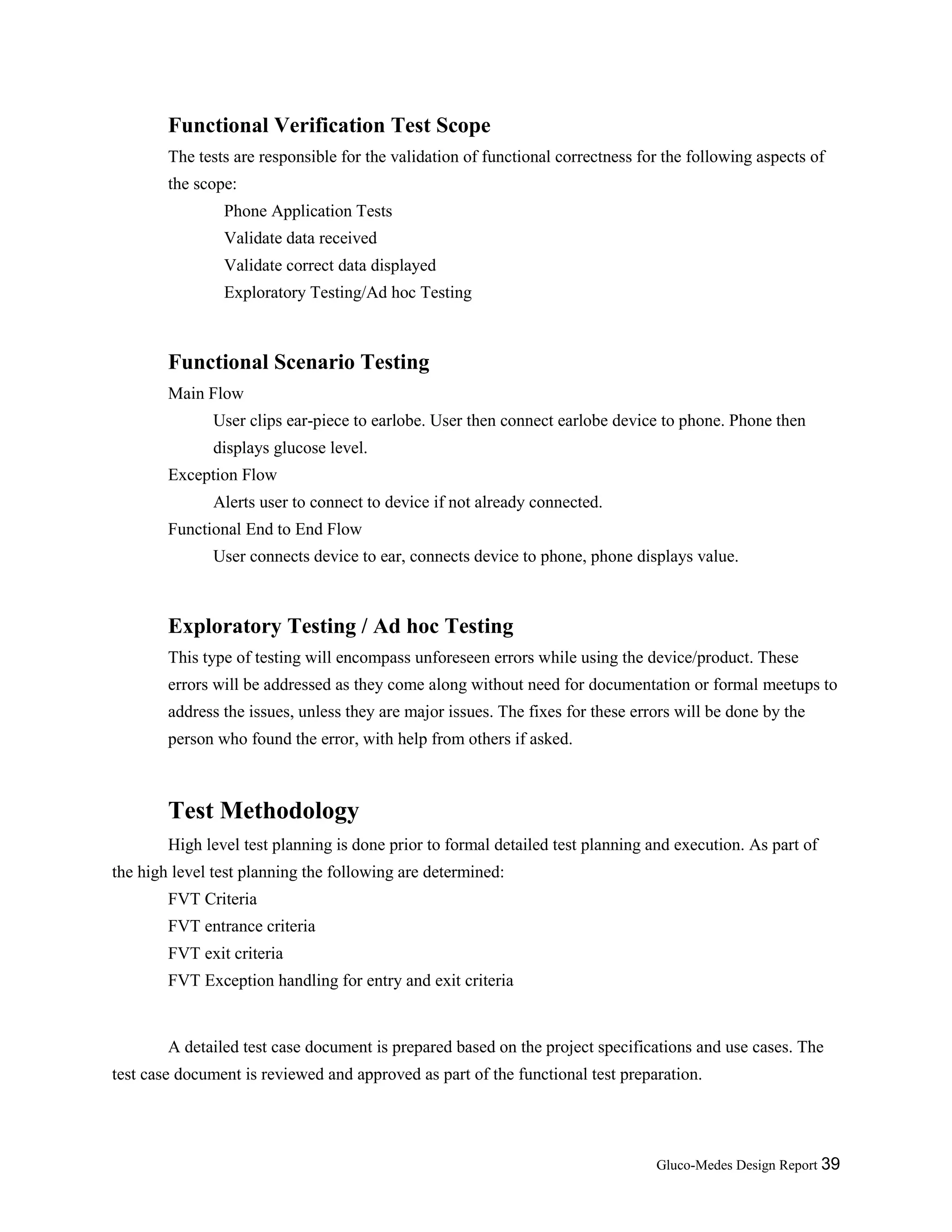 Gluco-Medes Design Report 39
Functional Verification Test Scope
The tests are responsible for the validation of functional correctness for the following aspects of
the scope:
Phone Application Tests
Validate data received
Validate correct data displayed
Exploratory Testing/Ad hoc Testing
Functional Scenario Testing
Main Flow
User clips ear-piece to earlobe. User then connect earlobe device to phone. Phone then
displays glucose level.
Exception Flow
Alerts user to connect to device if not already connected.
Functional End to End Flow
User connects device to ear, connects device to phone, phone displays value.
Exploratory Testing / Ad hoc Testing
This type of testing will encompass unforeseen errors while using the device/product. These
errors will be addressed as they come along without need for documentation or formal meetups to
address the issues, unless they are major issues. The fixes for these errors will be done by the
person who found the error, with help from others if asked.
Test Methodology
High level test planning is done prior to formal detailed test planning and execution. As part of
the high level test planning the following are determined:
FVT Criteria
FVT entrance criteria
FVT exit criteria
FVT Exception handling for entry and exit criteria
A detailed test case document is prepared based on the project specifications and use cases. The
test case document is reviewed and approved as part of the functional test preparation.
 