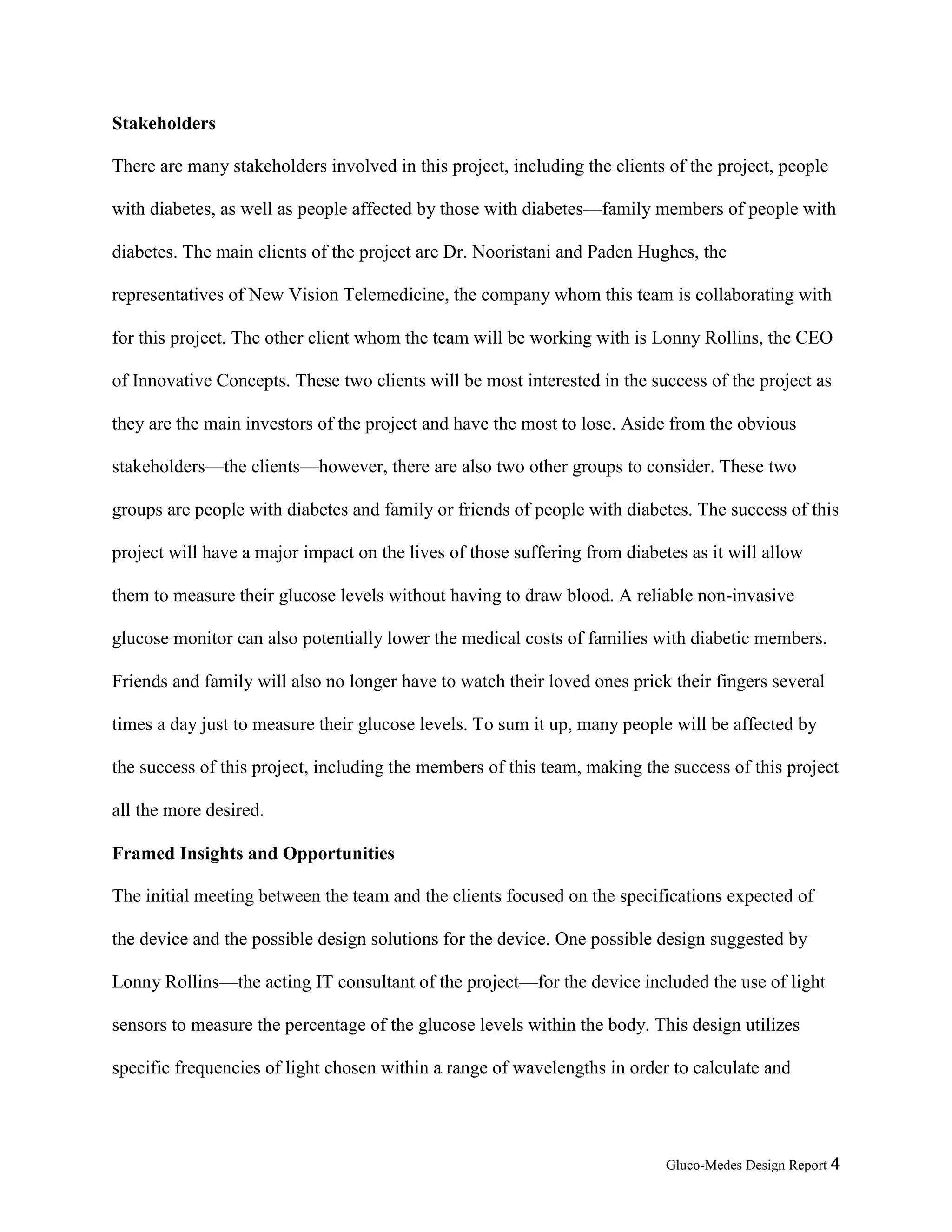 Gluco-Medes Design Report 4
Stakeholders
There are many stakeholders involved in this project, including the clients of the project, people
with diabetes, as well as people affected by those with diabetes—family members of people with
diabetes. The main clients of the project are Dr. Nooristani and Paden Hughes, the
representatives of New Vision Telemedicine, the company whom this team is collaborating with
for this project. The other client whom the team will be working with is Lonny Rollins, the CEO
of Innovative Concepts. These two clients will be most interested in the success of the project as
they are the main investors of the project and have the most to lose. Aside from the obvious
stakeholders—the clients—however, there are also two other groups to consider. These two
groups are people with diabetes and family or friends of people with diabetes. The success of this
project will have a major impact on the lives of those suffering from diabetes as it will allow
them to measure their glucose levels without having to draw blood. A reliable non-invasive
glucose monitor can also potentially lower the medical costs of families with diabetic members.
Friends and family will also no longer have to watch their loved ones prick their fingers several
times a day just to measure their glucose levels. To sum it up, many people will be affected by
the success of this project, including the members of this team, making the success of this project
all the more desired.
Framed Insights and Opportunities
The initial meeting between the team and the clients focused on the specifications expected of
the device and the possible design solutions for the device. One possible design suggested by
Lonny Rollins—the acting IT consultant of the project—for the device included the use of light
sensors to measure the percentage of the glucose levels within the body. This design utilizes
specific frequencies of light chosen within a range of wavelengths in order to calculate and
 