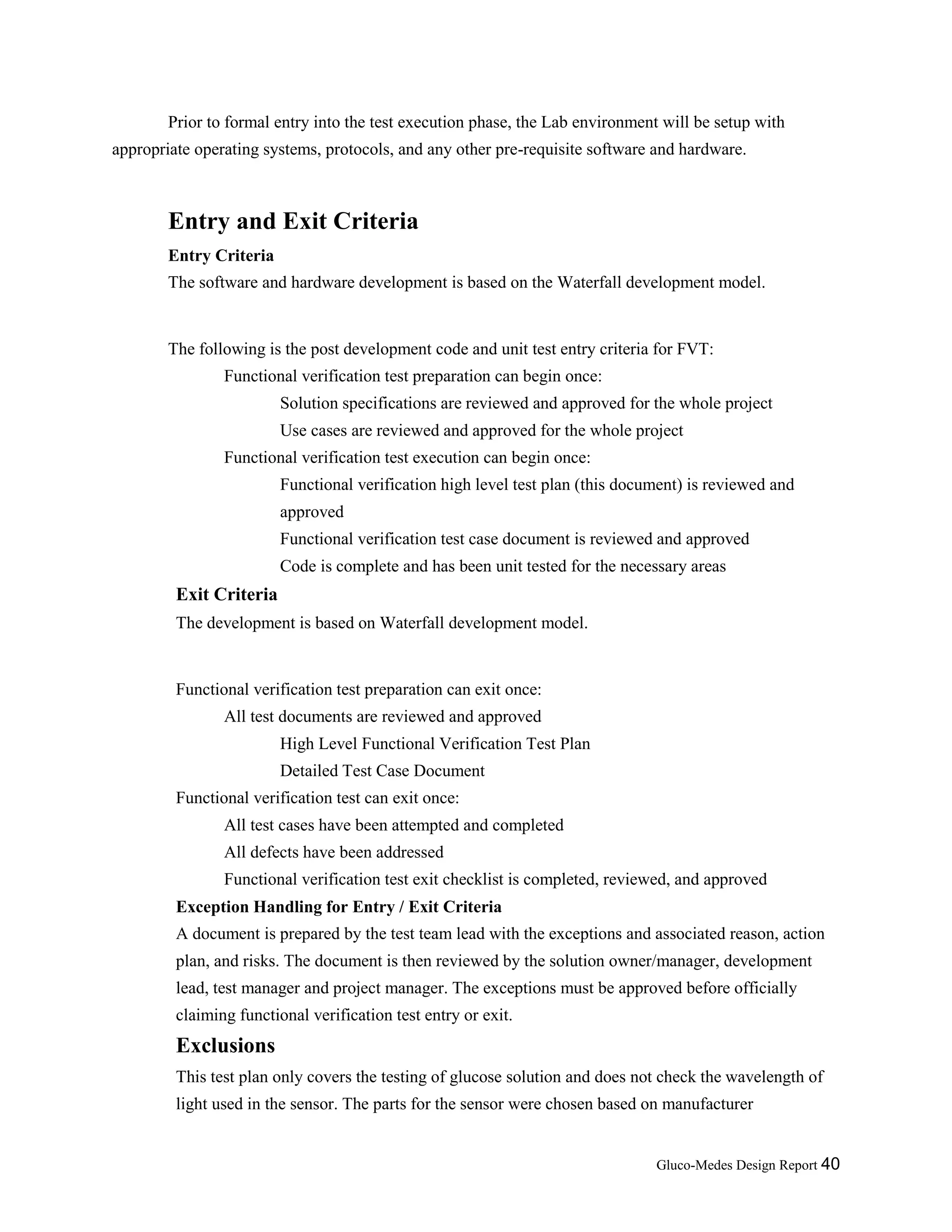 Gluco-Medes Design Report 40
Prior to formal entry into the test execution phase, the Lab environment will be setup with
appropriate operating systems, protocols, and any other pre-requisite software and hardware.
Entry and Exit Criteria
Entry Criteria
The software and hardware development is based on the Waterfall development model.
The following is the post development code and unit test entry criteria for FVT:
Functional verification test preparation can begin once:
Solution specifications are reviewed and approved for the whole project
Use cases are reviewed and approved for the whole project
Functional verification test execution can begin once:
Functional verification high level test plan (this document) is reviewed and
approved
Functional verification test case document is reviewed and approved
Code is complete and has been unit tested for the necessary areas
Exit Criteria
The development is based on Waterfall development model.
Functional verification test preparation can exit once:
All test documents are reviewed and approved
High Level Functional Verification Test Plan
Detailed Test Case Document
Functional verification test can exit once:
All test cases have been attempted and completed
All defects have been addressed
Functional verification test exit checklist is completed, reviewed, and approved
Exception Handling for Entry / Exit Criteria
A document is prepared by the test team lead with the exceptions and associated reason, action
plan, and risks. The document is then reviewed by the solution owner/manager, development
lead, test manager and project manager. The exceptions must be approved before officially
claiming functional verification test entry or exit.
Exclusions
This test plan only covers the testing of glucose solution and does not check the wavelength of
light used in the sensor. The parts for the sensor were chosen based on manufacturer
 