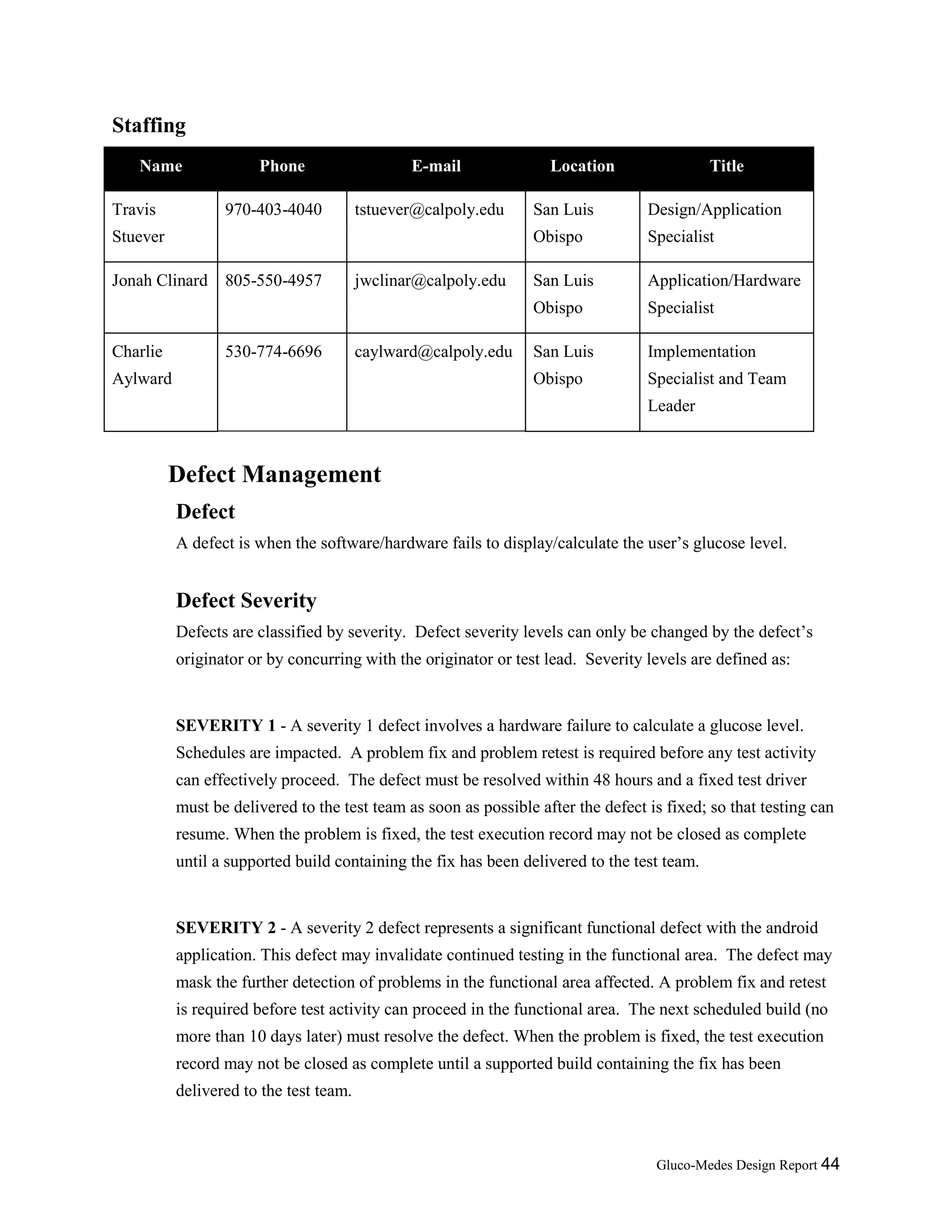 Gluco-Medes Design Report 44
Staffing
Name Phone E-mail Location Title
Travis
Stuever
970-403-4040 tstuever@calpoly.edu San Luis
Obispo
Design/Application
Specialist
Jonah Clinard 805-550-4957 jwclinar@calpoly.edu San Luis
Obispo
Application/Hardware
Specialist
Charlie
Aylward
530-774-6696 caylward@calpoly.edu San Luis
Obispo
Implementation
Specialist and Team
Leader
Defect Management
Defect
A defect is when the software/hardware fails to display/calculate the user’s glucose level.
Defect Severity
Defects are classified by severity. Defect severity levels can only be changed by the defect’s
originator or by concurring with the originator or test lead. Severity levels are defined as:
SEVERITY 1 - A severity 1 defect involves a hardware failure to calculate a glucose level.
Schedules are impacted. A problem fix and problem retest is required before any test activity
can effectively proceed. The defect must be resolved within 48 hours and a fixed test driver
must be delivered to the test team as soon as possible after the defect is fixed; so that testing can
resume. When the problem is fixed, the test execution record may not be closed as complete
until a supported build containing the fix has been delivered to the test team.
SEVERITY 2 - A severity 2 defect represents a significant functional defect with the android
application. This defect may invalidate continued testing in the functional area. The defect may
mask the further detection of problems in the functional area affected. A problem fix and retest
is required before test activity can proceed in the functional area. The next scheduled build (no
more than 10 days later) must resolve the defect. When the problem is fixed, the test execution
record may not be closed as complete until a supported build containing the fix has been
delivered to the test team.
 