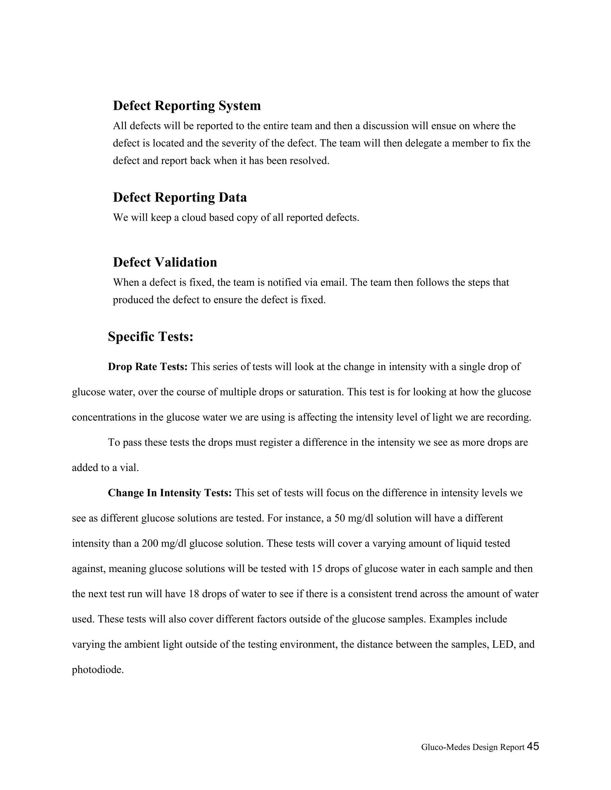 Gluco-Medes Design Report 45
Defect Reporting System
All defects will be reported to the entire team and then a discussion will ensue on where the
defect is located and the severity of the defect. The team will then delegate a member to fix the
defect and report back when it has been resolved.
Defect Reporting Data
We will keep a cloud based copy of all reported defects.
Defect Validation
When a defect is fixed, the team is notified via email. The team then follows the steps that
produced the defect to ensure the defect is fixed.
Specific Tests:
Drop Rate Tests: This series of tests will look at the change in intensity with a single drop of
glucose water, over the course of multiple drops or saturation. This test is for looking at how the glucose
concentrations in the glucose water we are using is affecting the intensity level of light we are recording.
To pass these tests the drops must register a difference in the intensity we see as more drops are
added to a vial.
Change In Intensity Tests: This set of tests will focus on the difference in intensity levels we
see as different glucose solutions are tested. For instance, a 50 mg/dl solution will have a different
intensity than a 200 mg/dl glucose solution. These tests will cover a varying amount of liquid tested
against, meaning glucose solutions will be tested with 15 drops of glucose water in each sample and then
the next test run will have 18 drops of water to see if there is a consistent trend across the amount of water
used. These tests will also cover different factors outside of the glucose samples. Examples include
varying the ambient light outside of the testing environment, the distance between the samples, LED, and
photodiode.
 