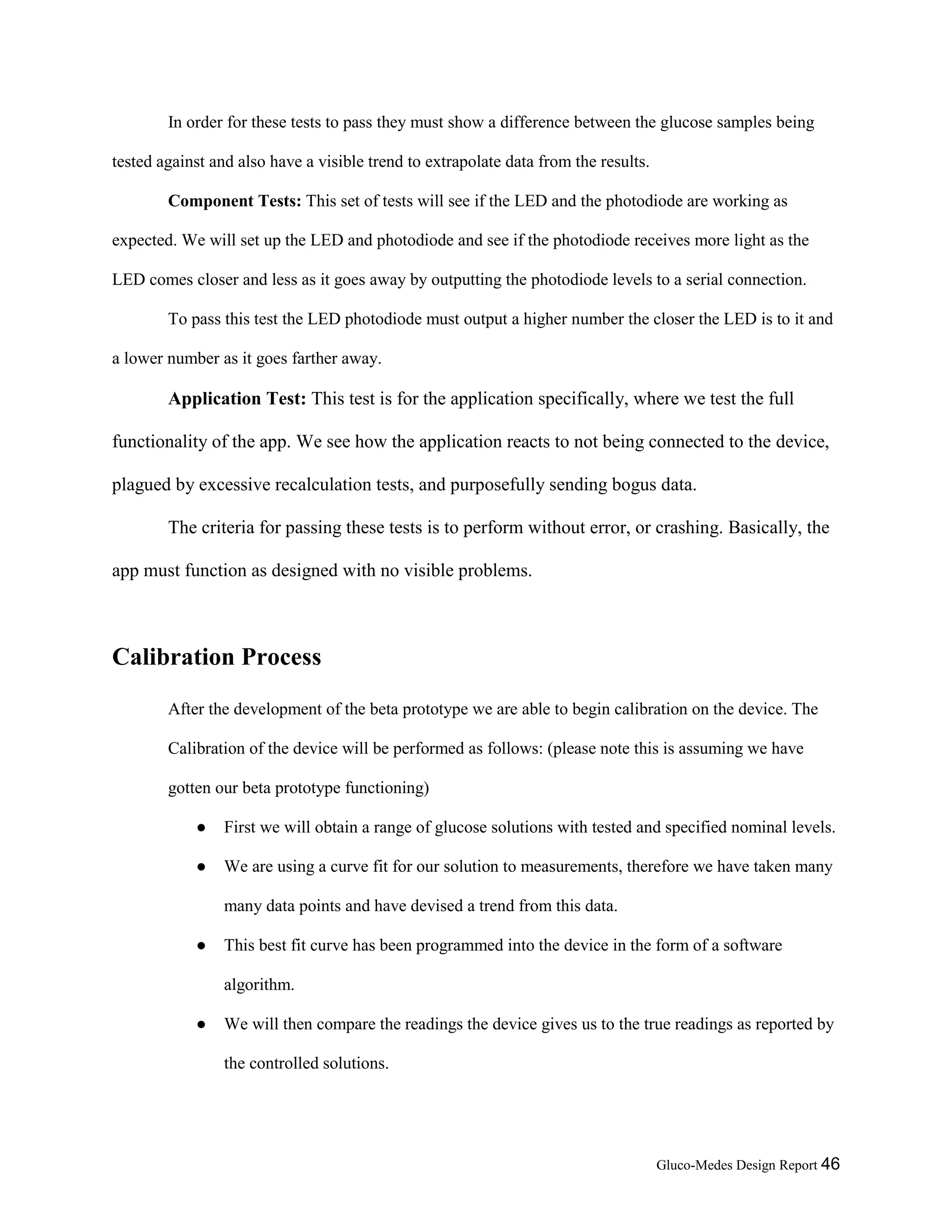 Gluco-Medes Design Report 46
In order for these tests to pass they must show a difference between the glucose samples being
tested against and also have a visible trend to extrapolate data from the results.
Component Tests: This set of tests will see if the LED and the photodiode are working as
expected. We will set up the LED and photodiode and see if the photodiode receives more light as the
LED comes closer and less as it goes away by outputting the photodiode levels to a serial connection.
To pass this test the LED photodiode must output a higher number the closer the LED is to it and
a lower number as it goes farther away.
Application Test: This test is for the application specifically, where we test the full
functionality of the app. We see how the application reacts to not being connected to the device,
plagued by excessive recalculation tests, and purposefully sending bogus data.
The criteria for passing these tests is to perform without error, or crashing. Basically, the
app must function as designed with no visible problems.
Calibration Process
After the development of the beta prototype we are able to begin calibration on the device. The
Calibration of the device will be performed as follows: (please note this is assuming we have
gotten our beta prototype functioning)
● First we will obtain a range of glucose solutions with tested and specified nominal levels.
● We are using a curve fit for our solution to measurements, therefore we have taken many
many data points and have devised a trend from this data.
● This best fit curve has been programmed into the device in the form of a software
algorithm.
● We will then compare the readings the device gives us to the true readings as reported by
the controlled solutions.
 