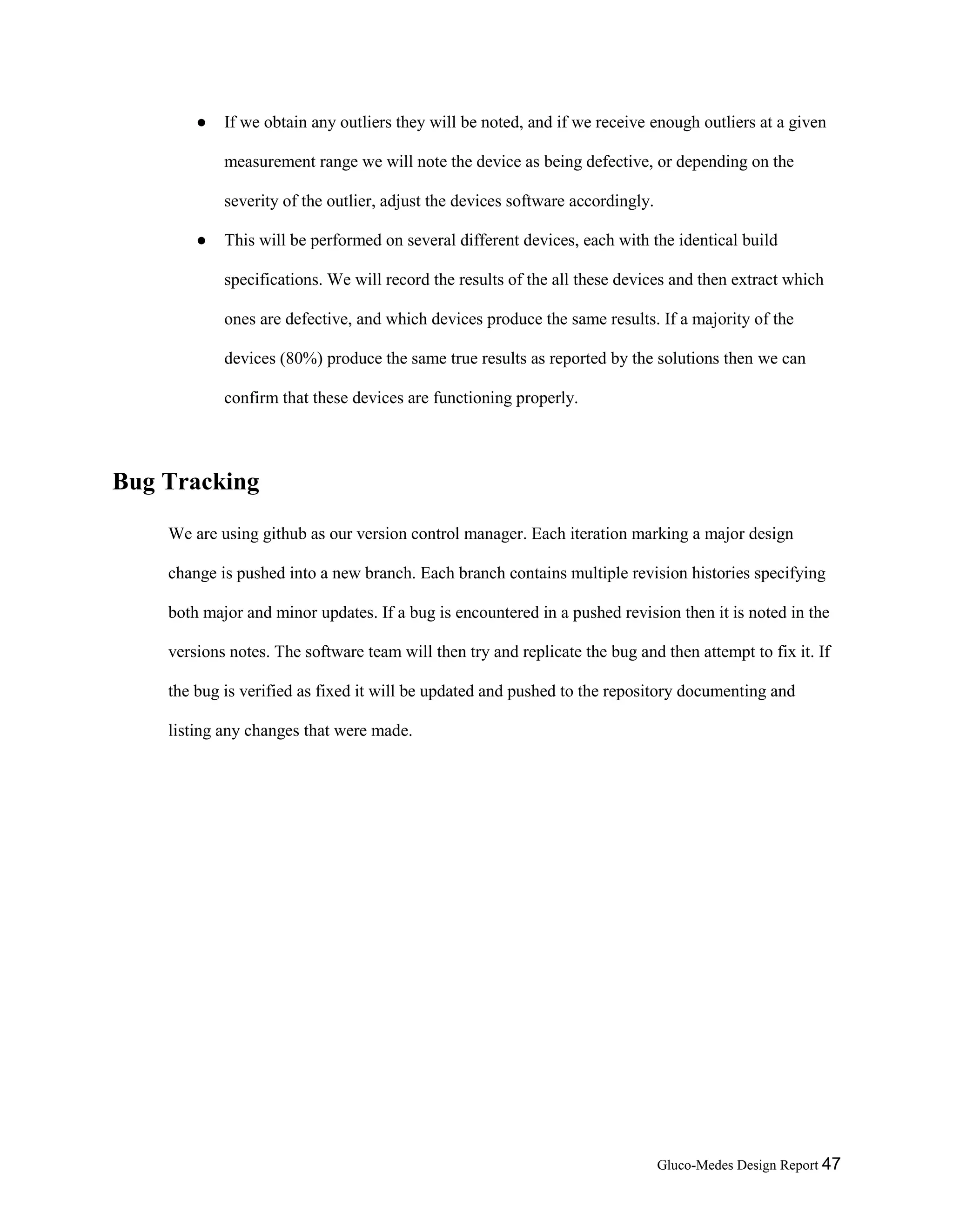 Gluco-Medes Design Report 47
● If we obtain any outliers they will be noted, and if we receive enough outliers at a given
measurement range we will note the device as being defective, or depending on the
severity of the outlier, adjust the devices software accordingly.
● This will be performed on several different devices, each with the identical build
specifications. We will record the results of the all these devices and then extract which
ones are defective, and which devices produce the same results. If a majority of the
devices (80%) produce the same true results as reported by the solutions then we can
confirm that these devices are functioning properly.
Bug Tracking
We are using github as our version control manager. Each iteration marking a major design
change is pushed into a new branch. Each branch contains multiple revision histories specifying
both major and minor updates. If a bug is encountered in a pushed revision then it is noted in the
versions notes. The software team will then try and replicate the bug and then attempt to fix it. If
the bug is verified as fixed it will be updated and pushed to the repository documenting and
listing any changes that were made.
 