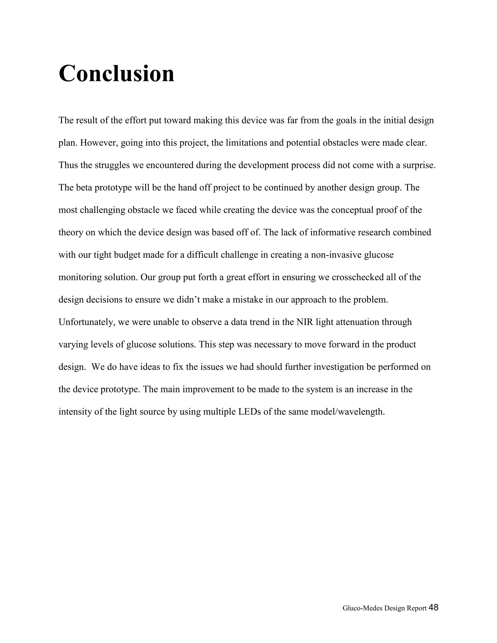 Gluco-Medes Design Report 48
Conclusion
The result of the effort put toward making this device was far from the goals in the initial design
plan. However, going into this project, the limitations and potential obstacles were made clear.
Thus the struggles we encountered during the development process did not come with a surprise.
The beta prototype will be the hand off project to be continued by another design group. The
most challenging obstacle we faced while creating the device was the conceptual proof of the
theory on which the device design was based off of. The lack of informative research combined
with our tight budget made for a difficult challenge in creating a non-invasive glucose
monitoring solution. Our group put forth a great effort in ensuring we crosschecked all of the
design decisions to ensure we didn’t make a mistake in our approach to the problem.
Unfortunately, we were unable to observe a data trend in the NIR light attenuation through
varying levels of glucose solutions. This step was necessary to move forward in the product
design. We do have ideas to fix the issues we had should further investigation be performed on
the device prototype. The main improvement to be made to the system is an increase in the
intensity of the light source by using multiple LEDs of the same model/wavelength.
 