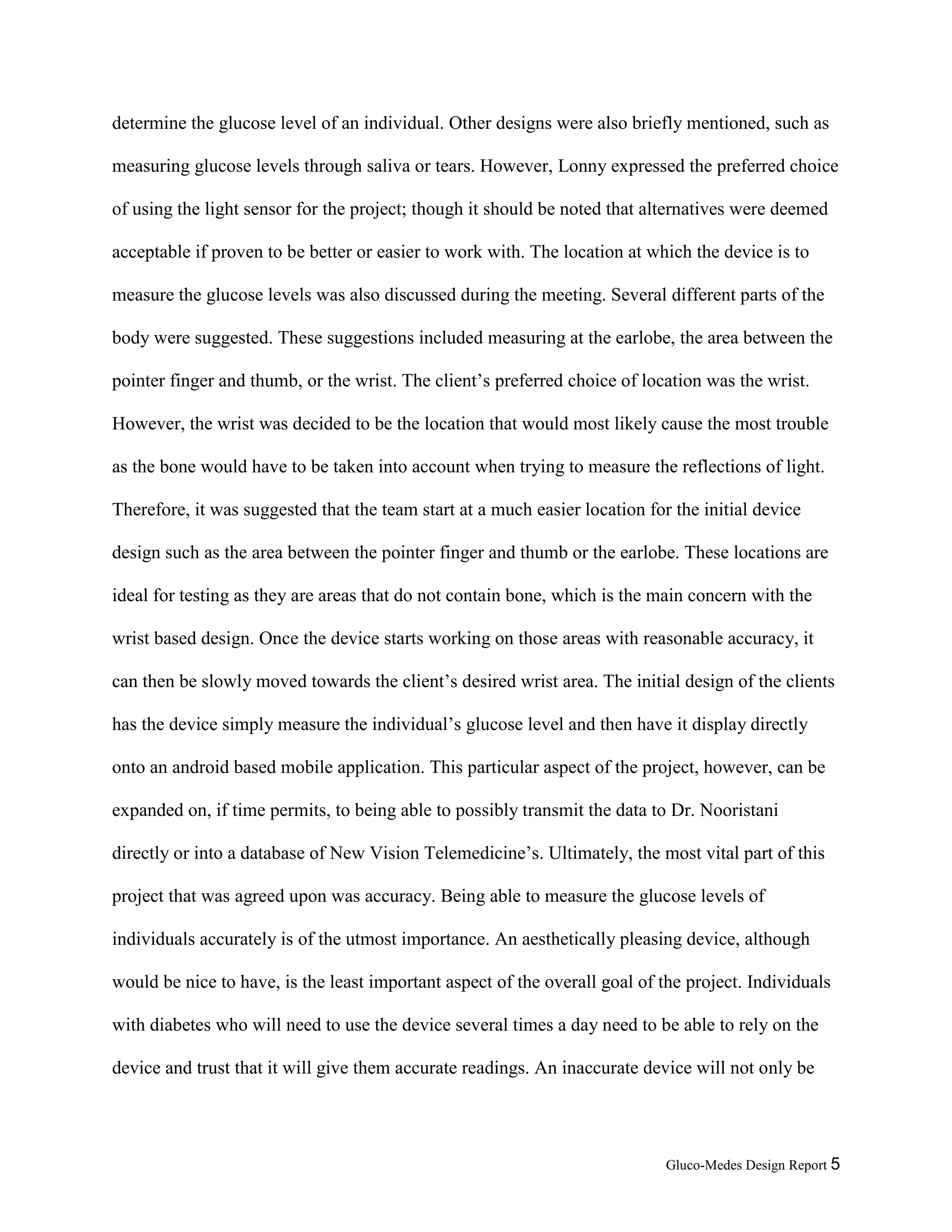 Gluco-Medes Design Report 5
determine the glucose level of an individual. Other designs were also briefly mentioned, such as
measuring glucose levels through saliva or tears. However, Lonny expressed the preferred choice
of using the light sensor for the project; though it should be noted that alternatives were deemed
acceptable if proven to be better or easier to work with. The location at which the device is to
measure the glucose levels was also discussed during the meeting. Several different parts of the
body were suggested. These suggestions included measuring at the earlobe, the area between the
pointer finger and thumb, or the wrist. The client’s preferred choice of location was the wrist.
However, the wrist was decided to be the location that would most likely cause the most trouble
as the bone would have to be taken into account when trying to measure the reflections of light.
Therefore, it was suggested that the team start at a much easier location for the initial device
design such as the area between the pointer finger and thumb or the earlobe. These locations are
ideal for testing as they are areas that do not contain bone, which is the main concern with the
wrist based design. Once the device starts working on those areas with reasonable accuracy, it
can then be slowly moved towards the client’s desired wrist area. The initial design of the clients
has the device simply measure the individual’s glucose level and then have it display directly
onto an android based mobile application. This particular aspect of the project, however, can be
expanded on, if time permits, to being able to possibly transmit the data to Dr. Nooristani
directly or into a database of New Vision Telemedicine’s. Ultimately, the most vital part of this
project that was agreed upon was accuracy. Being able to measure the glucose levels of
individuals accurately is of the utmost importance. An aesthetically pleasing device, although
would be nice to have, is the least important aspect of the overall goal of the project. Individuals
with diabetes who will need to use the device several times a day need to be able to rely on the
device and trust that it will give them accurate readings. An inaccurate device will not only be
 