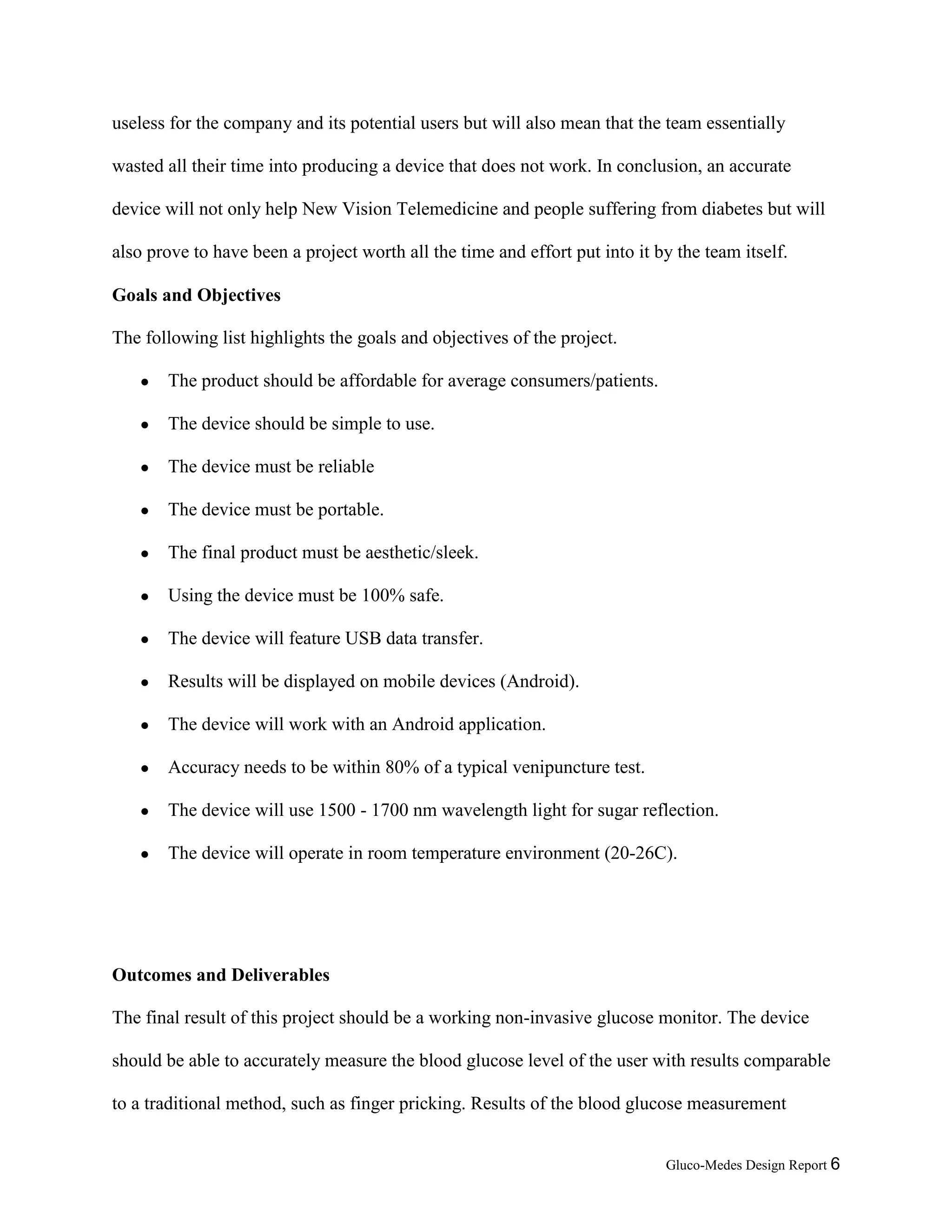 Gluco-Medes Design Report 6
useless for the company and its potential users but will also mean that the team essentially
wasted all their time into producing a device that does not work. In conclusion, an accurate
device will not only help New Vision Telemedicine and people suffering from diabetes but will
also prove to have been a project worth all the time and effort put into it by the team itself.
Goals and Objectives
The following list highlights the goals and objectives of the project.
● The product should be affordable for average consumers/patients.
● The device should be simple to use.
● The device must be reliable
● The device must be portable.
● The final product must be aesthetic/sleek.
● Using the device must be 100% safe.
● The device will feature USB data transfer.
● Results will be displayed on mobile devices (Android).
● The device will work with an Android application.
● Accuracy needs to be within 80% of a typical venipuncture test.
● The device will use 1500 - 1700 nm wavelength light for sugar reflection.
● The device will operate in room temperature environment (20-26C).
Outcomes and Deliverables
The final result of this project should be a working non-invasive glucose monitor. The device
should be able to accurately measure the blood glucose level of the user with results comparable
to a traditional method, such as finger pricking. Results of the blood glucose measurement
 