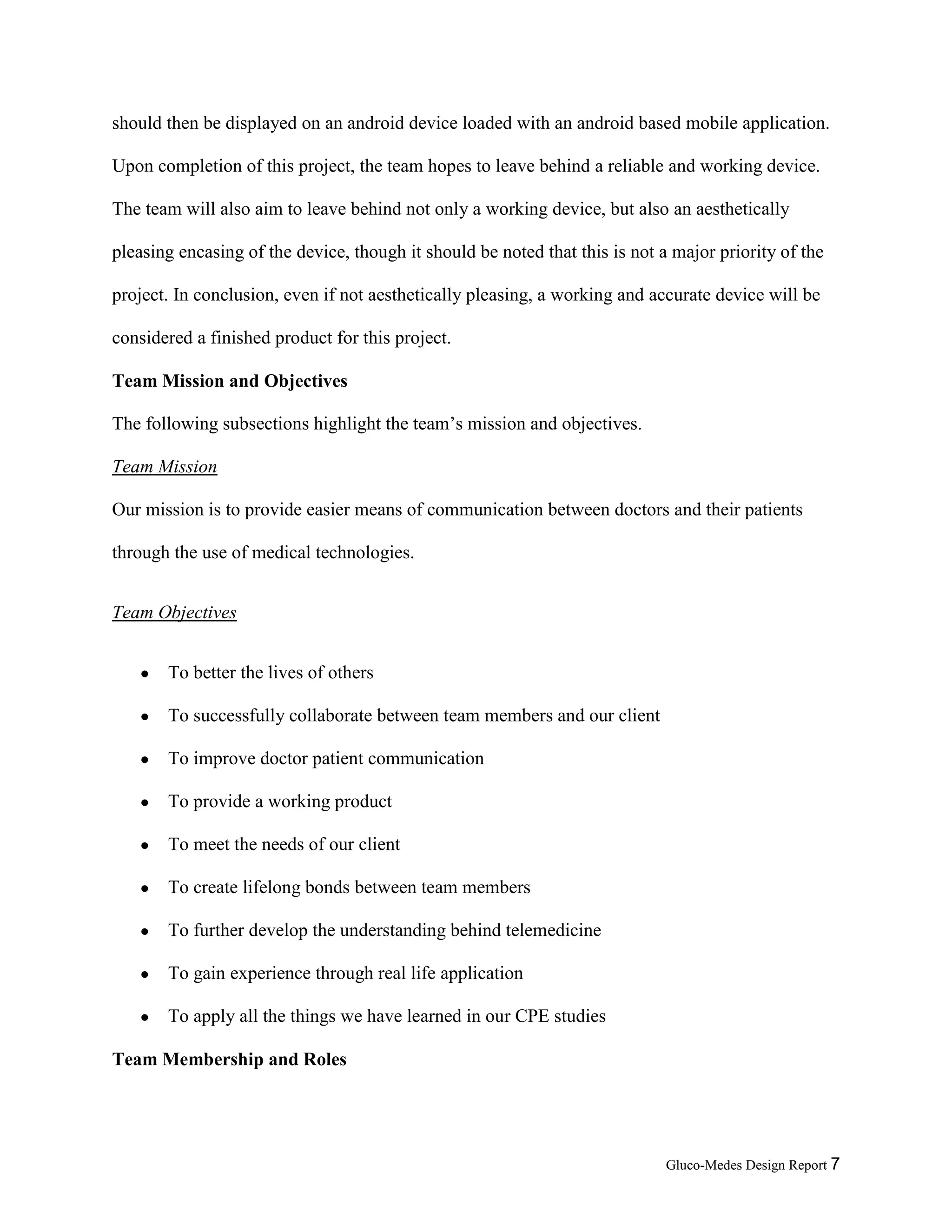 Gluco-Medes Design Report 7
should then be displayed on an android device loaded with an android based mobile application.
Upon completion of this project, the team hopes to leave behind a reliable and working device.
The team will also aim to leave behind not only a working device, but also an aesthetically
pleasing encasing of the device, though it should be noted that this is not a major priority of the
project. In conclusion, even if not aesthetically pleasing, a working and accurate device will be
considered a finished product for this project.
Team Mission and Objectives
The following subsections highlight the team’s mission and objectives.
Team Mission
Our mission is to provide easier means of communication between doctors and their patients
through the use of medical technologies.
Team Objectives
● To better the lives of others
● To successfully collaborate between team members and our client
● To improve doctor patient communication
● To provide a working product
● To meet the needs of our client
● To create lifelong bonds between team members
● To further develop the understanding behind telemedicine
● To gain experience through real life application
● To apply skills and concepts we have learned in our CPE studies
 