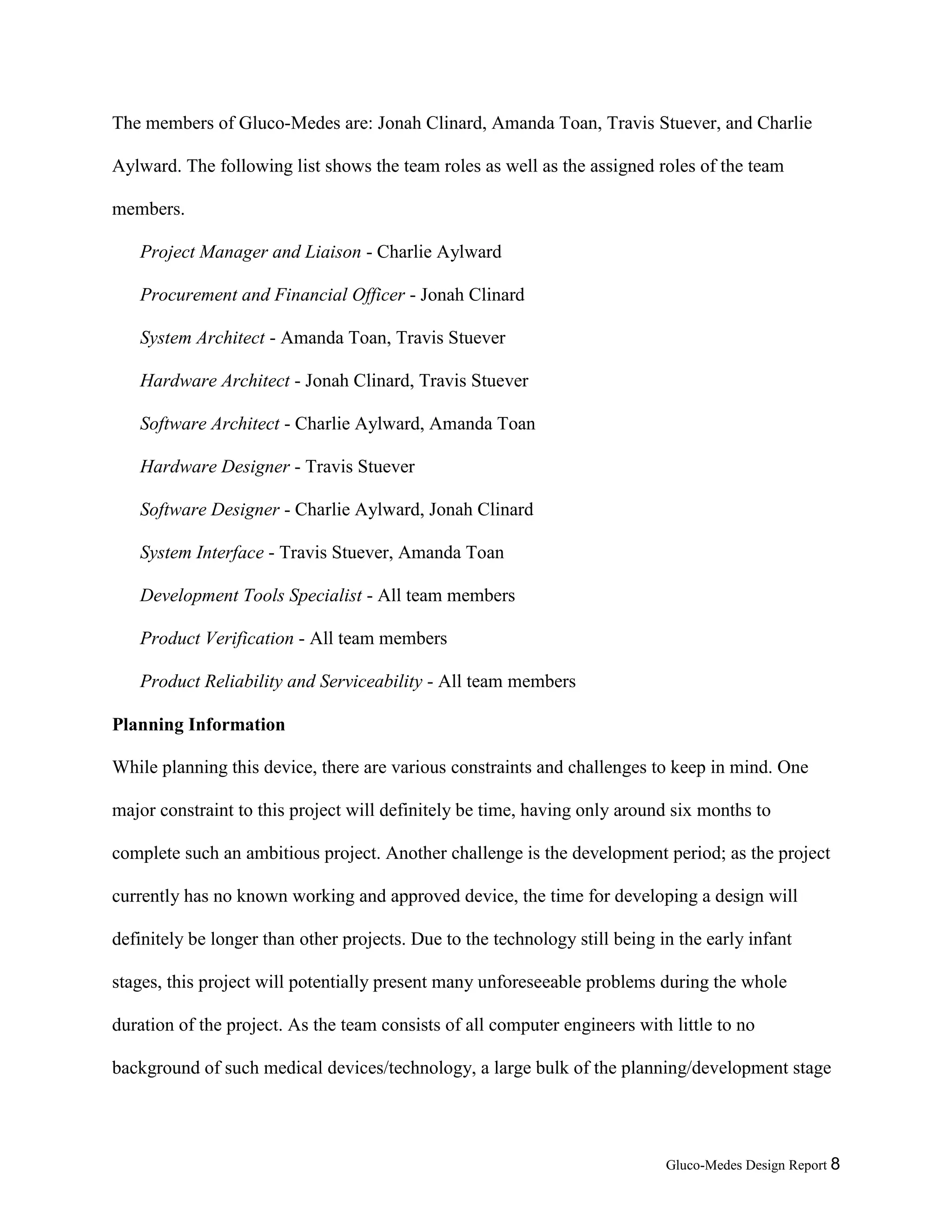 Gluco-Medes Design Report 8
Team Membership and Roles
The members of Gluco-Medes are: Jonah Clinard, Amanda Toan, Travis Stuever, and Charlie
Aylward. The following list shows the team roles as well as the assigned roles of the team
members.
Project Manager and Liaison - Charlie Aylward
Procurement and Financial Officer - Jonah Clinard
System Architect - Amanda Toan, Travis Stuever
Hardware Architect - Jonah Clinard, Travis Stuever
Software Architect - Charlie Aylward, Amanda Toan
Hardware Designer - Travis Stuever
Software Designer - Charlie Aylward, Jonah Clinard
System Interface - Travis Stuever, Amanda Toan
Development Tools Specialist - All team members
Product Verification - All team members
Product Reliability and Serviceability - All team members
Planning Information
While planning this device, there are various constraints and challenges to keep in mind. One
major constraint to this project will definitely be time, having only around six months to
complete such an ambitious project. Another challenge is the development period; as the project
currently has no known working and approved device, the time for developing a design will
definitely be longer than other projects. Due to the technology still being in the early infant
stages, this project will potentially present many unforeseeable problems during the whole
duration of the project. As the team consists of all computer engineers with little to no
 