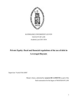  
	
   i	
  
KATHOLIEKE UNIVERSITEIT LEUVEN
FACULTY OF LAW
Academic year 2013-2014
Private Equity: fiscal and financial regulations of the use of debt in
Leveraged Buyouts
Supervisor: Veerle COLAERT
Master’s thesis, submitted by Aymeric DE LAMOTTE as part of the
final examination for the degree of MASTER OF LAW
 