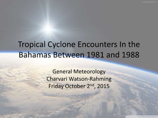 Tropical Cyclone Encounters In the
Bahamas Between 1981 and 1988
General Meteorology
Charvari Watson-Rahming
Friday October 2nd, 2015
 