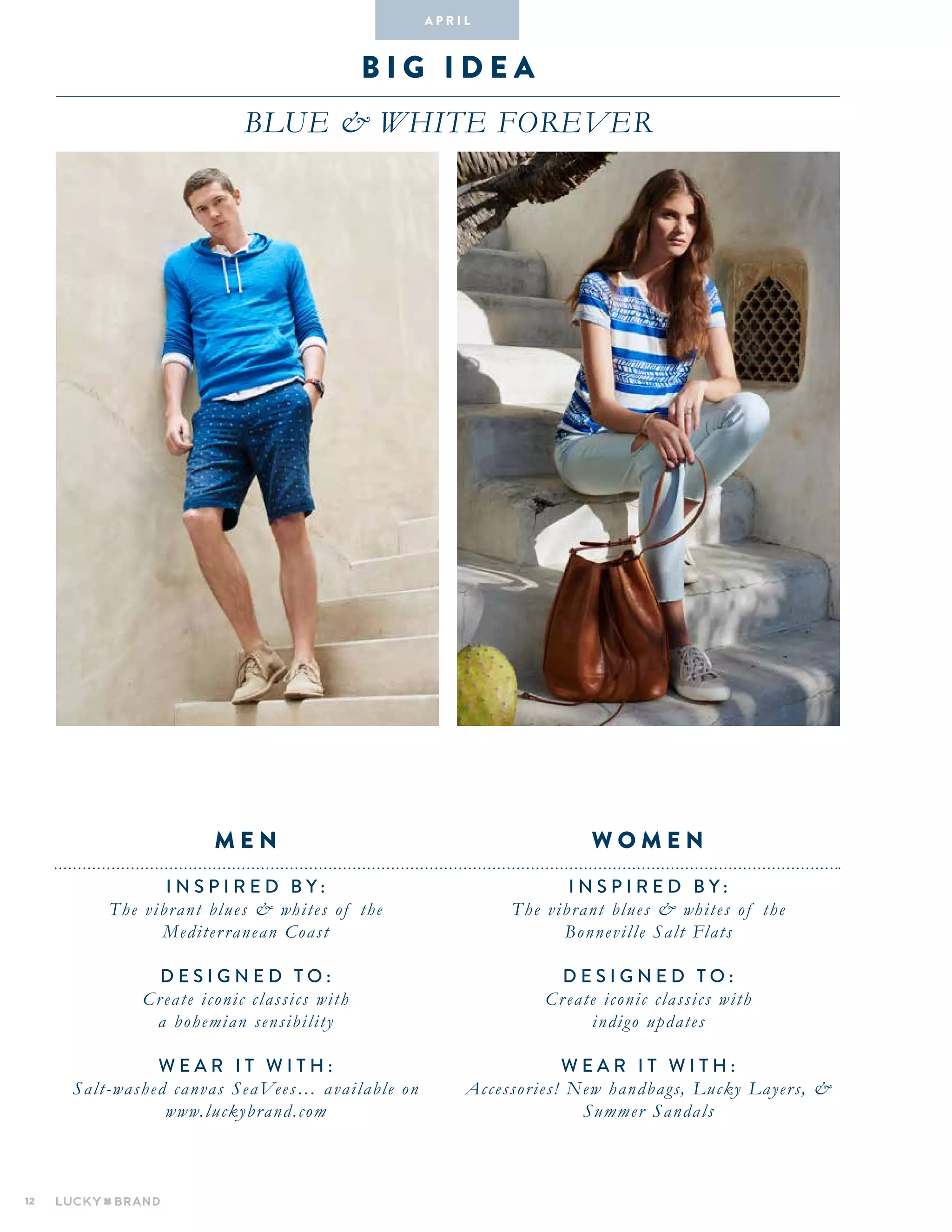 12
B I G I D E A
BLUE & WHITE FOREVER
INSPIRED BY :
The vibrant blues & whites of the
Bonneville Salt Flats
DESIGNED TO :
Create iconic classics with
indigo updates
WEAR IT WITH :
Accessories! New handbags, Lucky Layers, &
Summer Sandals
INSPIRED BY :
The vibrant blues & whites of the
Mediterranean Coast
DESIGNED TO :
Create iconic classics with
a bohemian sensibility
WEAR IT WITH :
Salt-washed canvas SeaVees… available on
www.luckybrand.com
W O M E NM E N
A pr i l
 