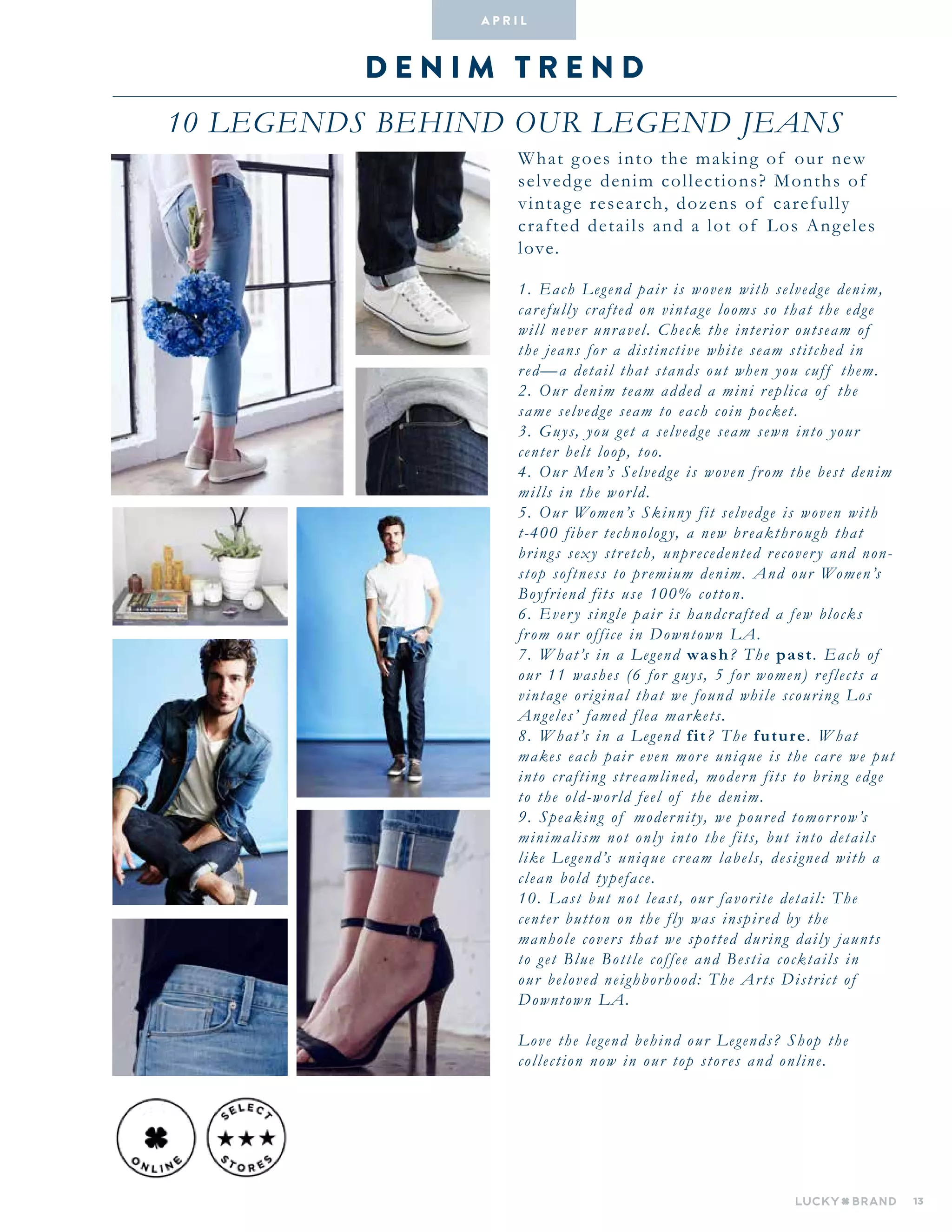 13
D E N I M T R E N D
10 LEGENDS BEHIND OUR LEGEND JEANS
A pr i l
What goes into the making of our new
selvedge denim collections? Months of
vintage research, dozens of carefully
crafted details and a lot of Los Angeles
love.
1. Each Legend pair is woven with selvedge denim,
carefully crafted on vintage looms so that the edge
will never unravel. Check the interior outseam of
the jeans for a distinctive white seam stitched in
red—a detail that stands out when you cuff them.
2. Our denim team added a mini replica of the
same selvedge seam to each coin pocket.
3. Guys, you get a selvedge seam sewn into your
center belt loop, too.
4. Our Men’s Selvedge is woven from the best denim
mills in the world.
5. Our Women’s Skinny fit selvedge is woven with
t-400 fiber technology, a new breakthrough that
brings sexy stretch, unprecedented recovery and non-
stop softness to premium denim. And our Women’s
Boyfriend fits use 100% cotton.
6. Every single pair is handcrafted a few blocks
from our office in Downtown LA.
7. What’s in a Legend wash? The past. Each of
our 11 washes (6 for guys, 5 for women) reflects a
vintage original that we found while scouring Los
Angeles’ famed flea markets.
8. What’s in a Legend fit? The future. What
makes each pair even more unique is the care we put
into crafting streamlined, modern fits to bring edge
to the old-world feel of the denim.
9. Speaking of modernity, we poured tomorrow’s
minimalism not only into the fits, but into details
like Legend’s unique cream labels, designed with a
clean bold typeface.
10. Last but not least, our favorite detail: The
center button on the fly was inspired by the
manhole covers that we spotted during daily jaunts
to get Blue Bottle coffee and Bestia cocktails in
our beloved neighborhood: The Arts District of
Downtown LA.
Love the legend behind our Legends? Shop the
collection now in our top stores and online.
 