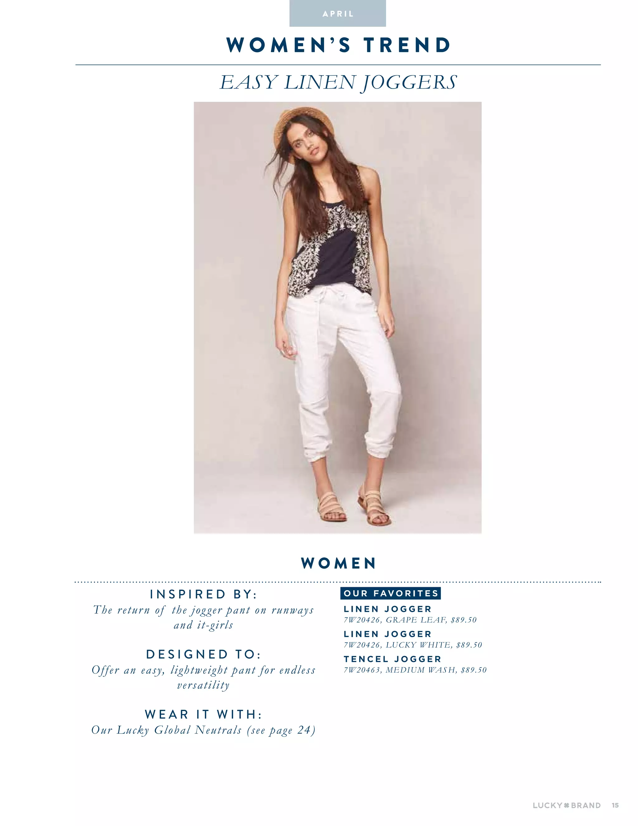 15
wo M E N ’ S T R E N D
easy linen joggers
INSPIRED BY :
The return of the jogger pant on runways
and it-girls
DESIGNED TO :
Offer an easy, lightweight pant for endless
versatility
WEAR IT WITH :
Our Lucky Global Neutrals (see page 24)
women
A pr i l
o u r fav o r i te s
L I N E N J O G G E R
7W20426, GRAPE LEAF, $89.50
L I N E N J O G G E R
7W20426, LUCKY WHITE, $89.50
T E N C E L J O G G E R
7W20463, MEDIUM WAS H, $89.50
 