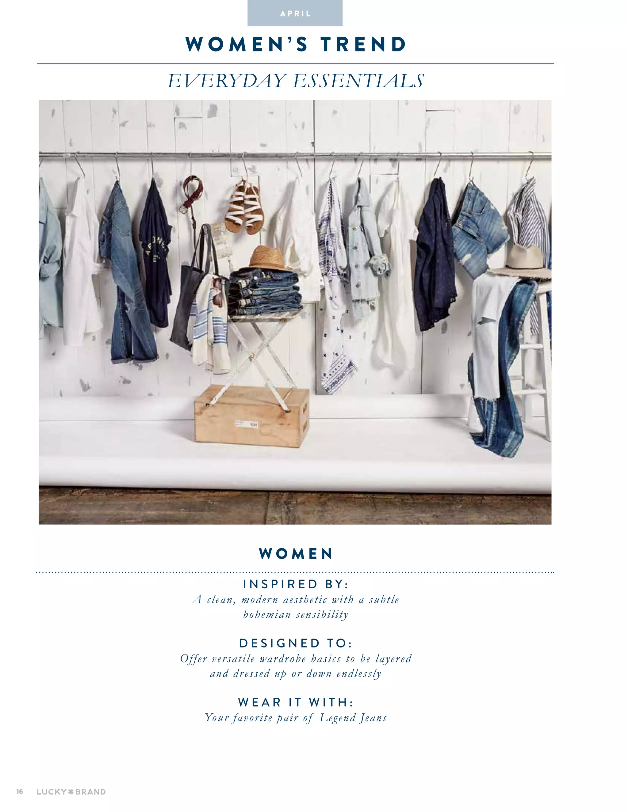 16
wo M E N ’ S T R E N D
everyday essentials
INSPIRED BY :
A clean, modern aesthetic with a subtle
bohemian sensibility
DESIGNED TO :
Offer versatile wardrobe basics to be layered
and dressed up or down endlessly
WEAR IT WITH :
Your favorite pair of Legend Jeans
women
A pr i l
 