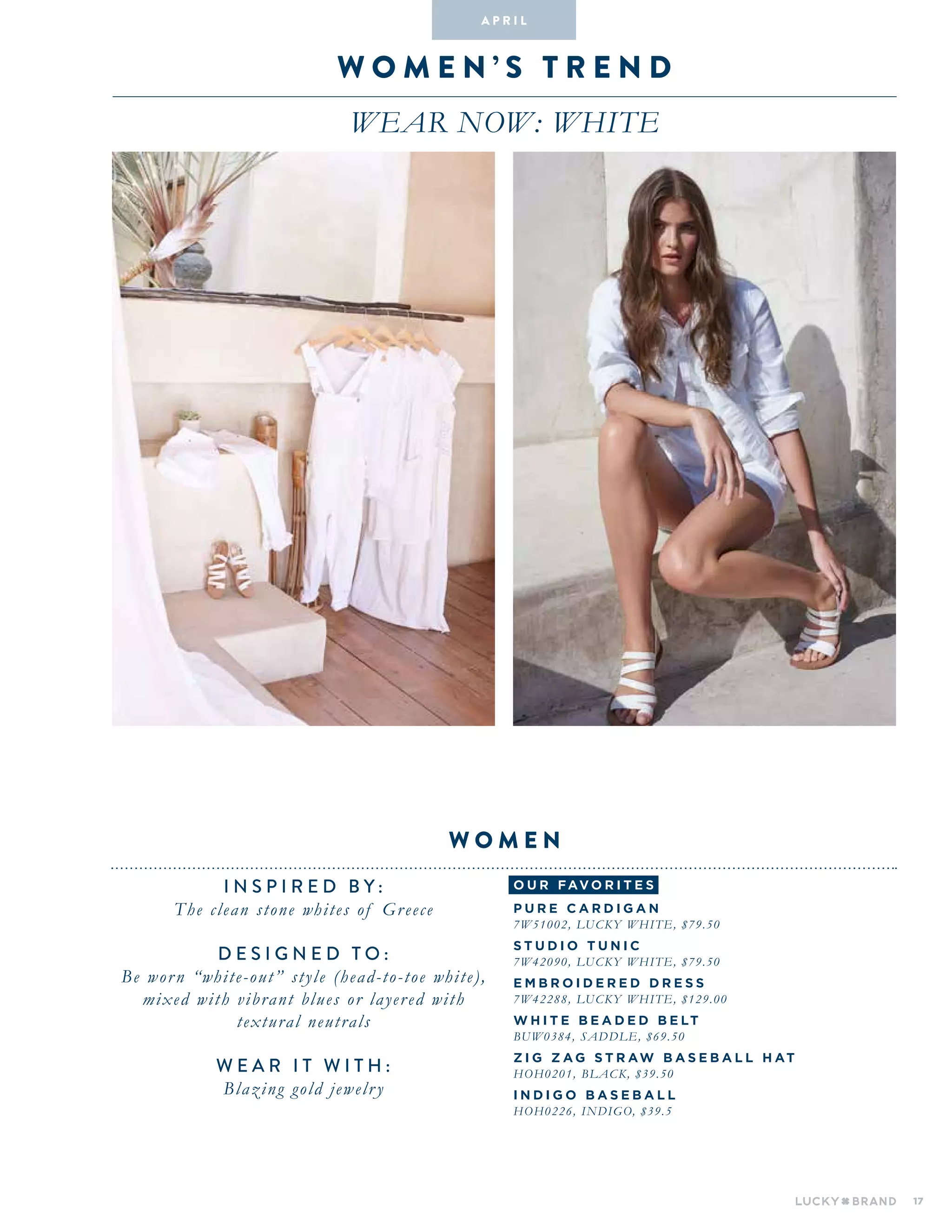17
wo M E N ’ S T R E N D
WEAR NOW: WHITE
INSPIRED BY :
The clean stone whites of Greece
DESIGNED TO :
Be worn “white-out” style (head-to-toe white),
mixed with vibrant blues or layered with
textural neutrals
WEAR IT WITH :
Blazing gold jewelry
W O M E N
A pr i l
o u r fav o r i te s
P u r e C a r d i g a n
7W51002, LUCKY WHITE, $79.50
St u d i o T u n i c
7w42090, Lucky White, $79.50
E m b r o i d e r e d D r e s s
7W42288, Lucky White, $129.00
W H I T E B E AD E D B E LT
BUW0384, SADDLE, $69.50
Z I G Z A G S T RAW BAS E BA L L H AT
HOH0201, BLACK, $39.50
I N DI G O BAS E BA L L
HOH0226, INDIGO, $39.5
 