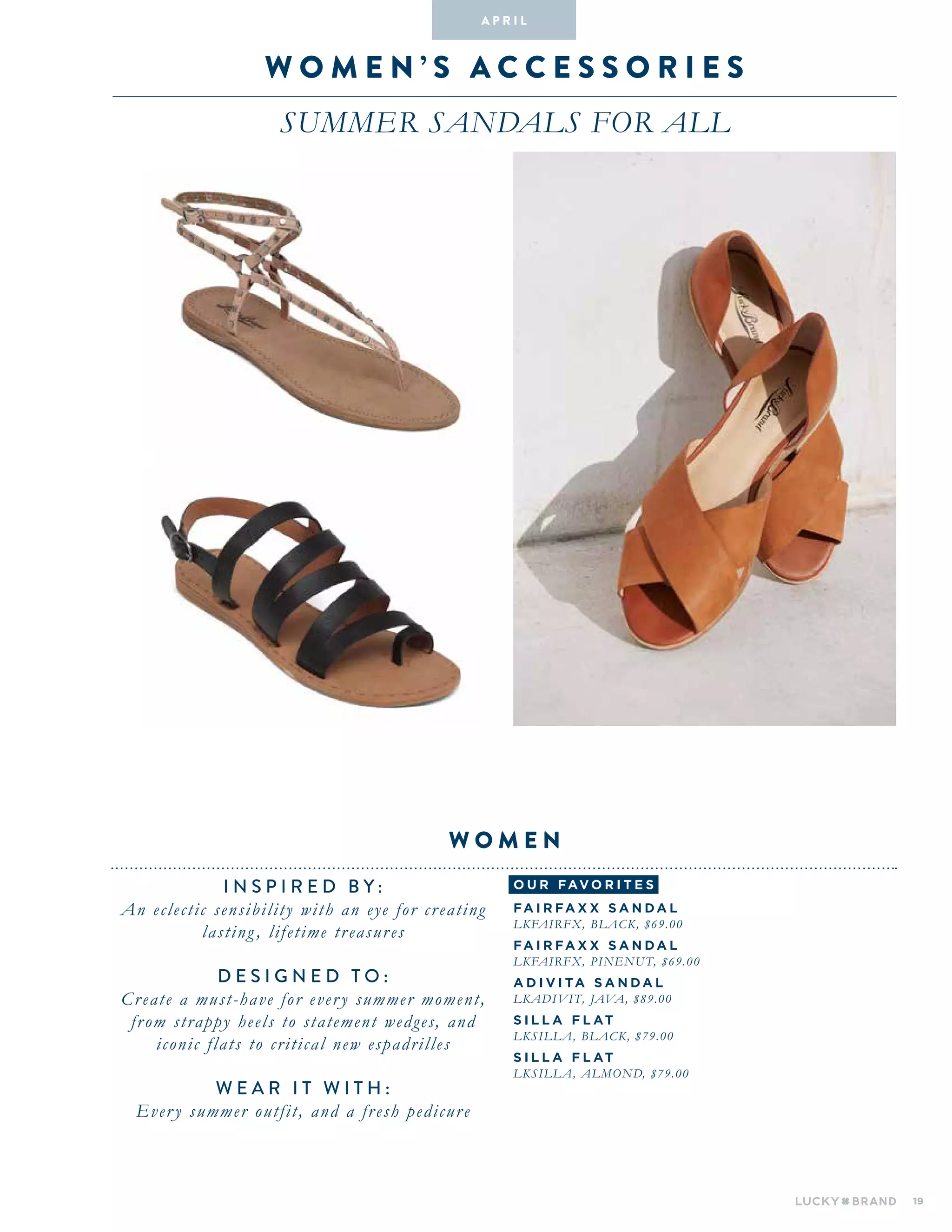 19
W O M E N ’ S A C C E S S O R I E S
SUMMER SANDALS FOR ALL
INSPIRED BY :
An eclectic sensibility with an eye for creating
lasting , lifetime treasures
DESIGNED TO :
Create a must-have for every summer moment,
from strappy heels to statement wedges, and
iconic flats to critical new espadrilles
WEAR IT WITH :
Every summer outfit, and a fresh pedicure
W O M E N
A pr i l
o u r fav o r i te s
FAIRFA X X SA N DA L
LKFAIRFX, BLACK, $69.00
FAIRFA X X SA N DA L
LKFAIRFX, PINENUT, $69.00
ADIVI Ta SA N DA L
LKADIVIT, JAVA, $89.00
SI L L A F L AT
LKSILLA, BLACK, $79.00
SI L L A F L AT
LKSILLA, ALMOND, $79.00
 