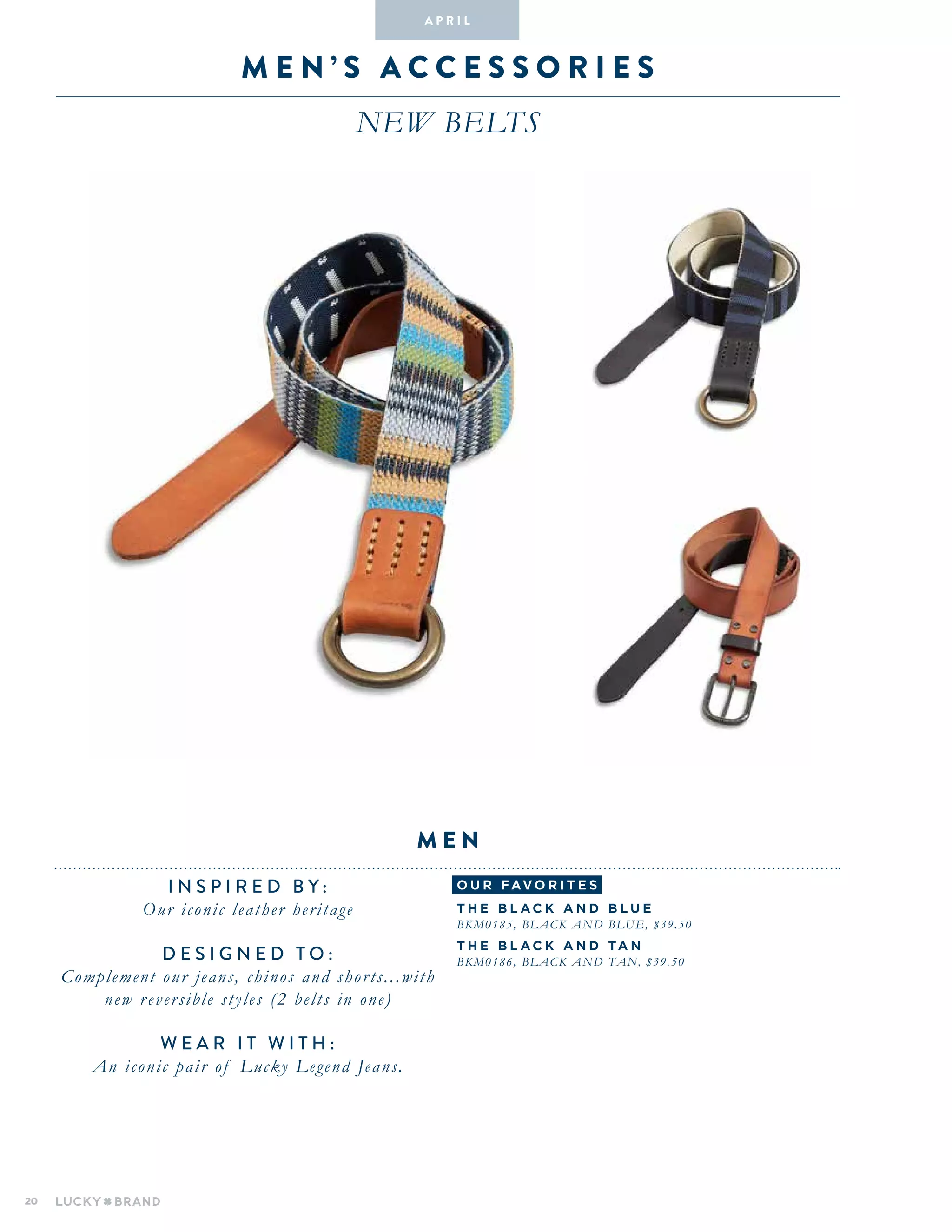 20
M E N ’ S A ccessor i es
NEW BELTS
INSPIRED BY :
Our iconic leather heritage
DESIGNED TO :
Complement our jeans, chinos and shorts...with
new reversible styles (2 belts in one)
WEAR IT WITH :
An iconic pair of Lucky Legend Jeans.
M en
A pr i l
o u r fav o r i te s
T he Bl a c k a n d Bl u e
BKM0185, Black and Blue, $39.50
T he Bl a c k a n d Ta n
BKM0186, Black and Tan, $39.50
 