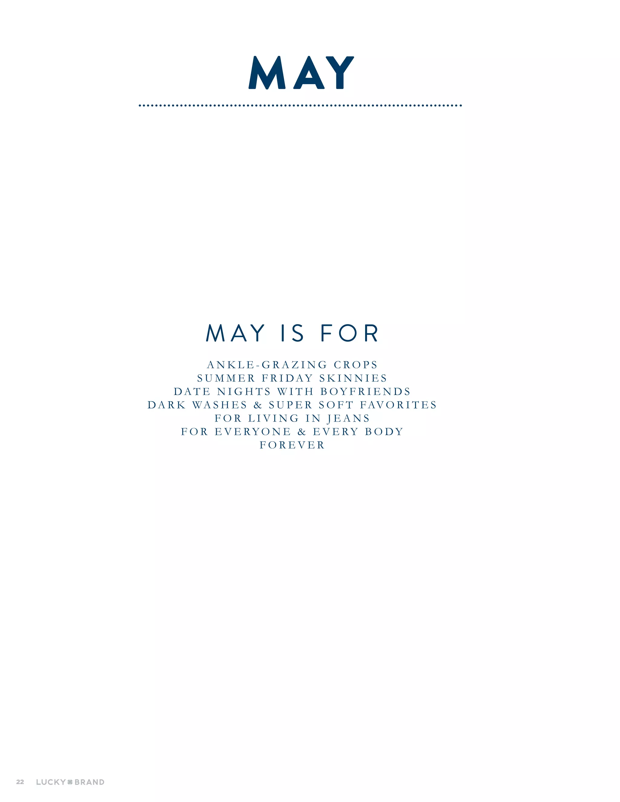 22
M A Y I S F O R
A N K L E - G R A Z I N G C R O P S
S U M M E R F R I D AY S K I N N I E S
D A T E N I G H T S W I T H B O Y F R I E N D S
D A R K WA S H E S & S U P E R S O F T FAV O R I T E S
F O R L I V I N G I N J E A N S
F O R E V E R Y O N E & E V E R Y B O D Y
F O R E V E R
MAY
 