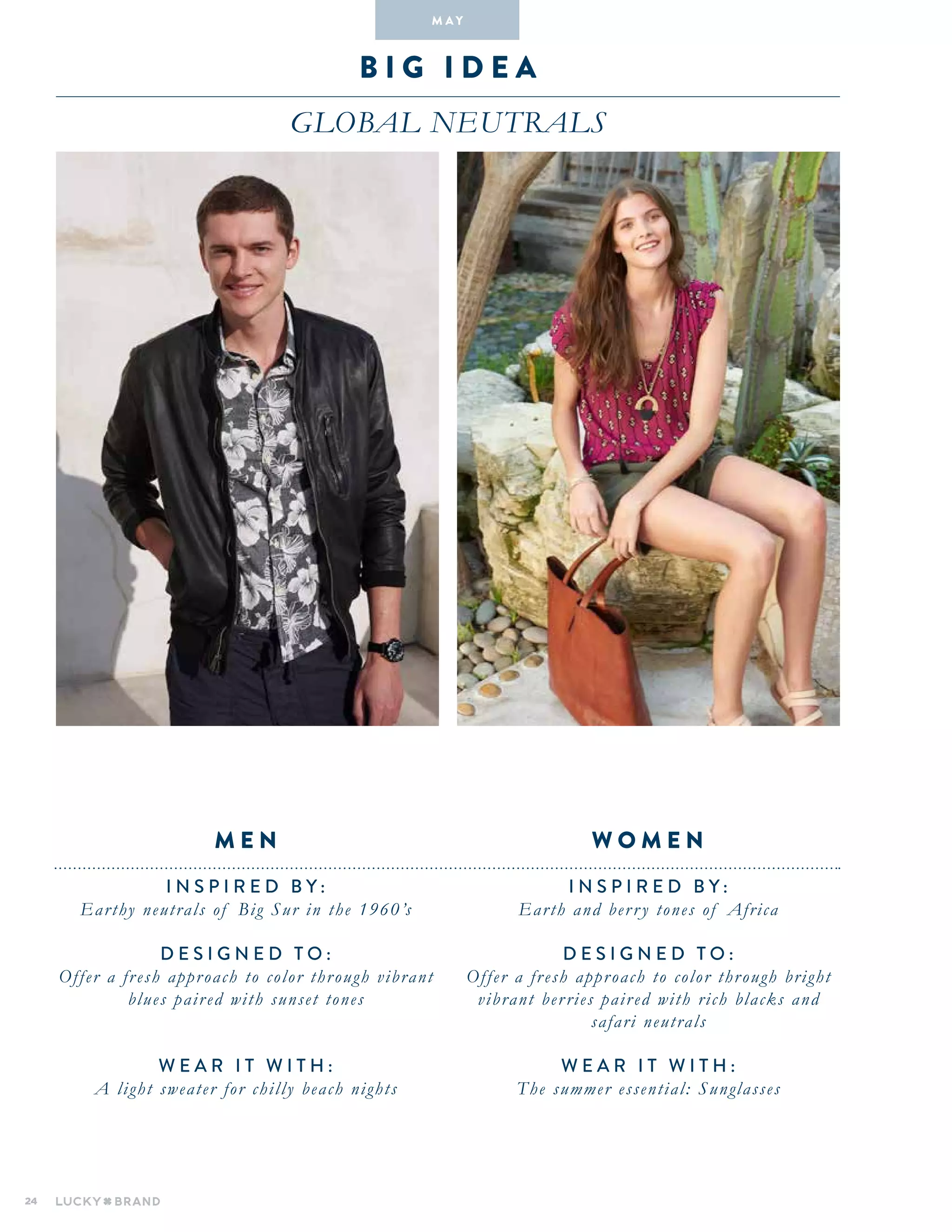 24
B i g i dea
global neutrals
INSPIRED BY :
Earth and berry tones of Africa
DESIGNED TO :
Offer a fresh approach to color through bright
vibrant berries paired with rich blacks and
safari neutrals
WEAR IT WITH :
The summer essential: Sunglasses
INSPIRED BY :
Earthy neutrals of Big Sur in the 1960’s
DESIGNED TO :
Offer a fresh approach to color through vibrant
blues paired with sunset tones
WEAR IT WITH :
A light sweater for chilly beach nights
W O M E NM E N
M A Y
 