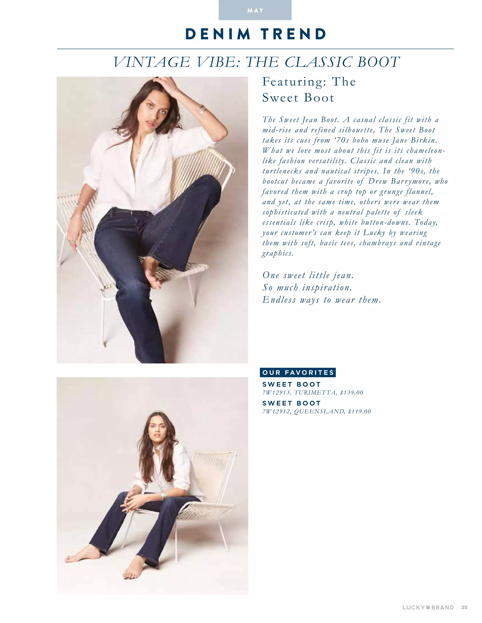 25
D en i m T R E N D
VINTAGE VIBE: The Classic Boot
M A Y
Featuring: The
Sweet Boot
The Sweet Jean Boot. A casual classic fit with a
mid-rise and refined silhouette, The Sweet Boot
takes its cues from ‘70s boho muse Jane Birkin.
What we love most about this fit is its chameleon-
like fashion versatility. Classic and clean with
turtlenecks and nautical stripes. In the ‘90s, the
bootcut became a favorite of Drew Barrymore, who
favored them with a crop top or grunge flannel,
and yet, at the same time, others were wear them
sophisticated with a neutral palette of sleek
essentials like crisp, white button-downs. Today,
your customer’s can keep it Lucky by wearing
them with soft, basic tees, chambrays and vintage
graphics.
One sweet little jean.
So much inspiration.
Endless ways to wear them.
o u r fav o r i te s
S W E E T B O O T
7W12913, TURIMET TA, $139.00
S W E E T B O O T
7W12912, Queensland, $119.00
 