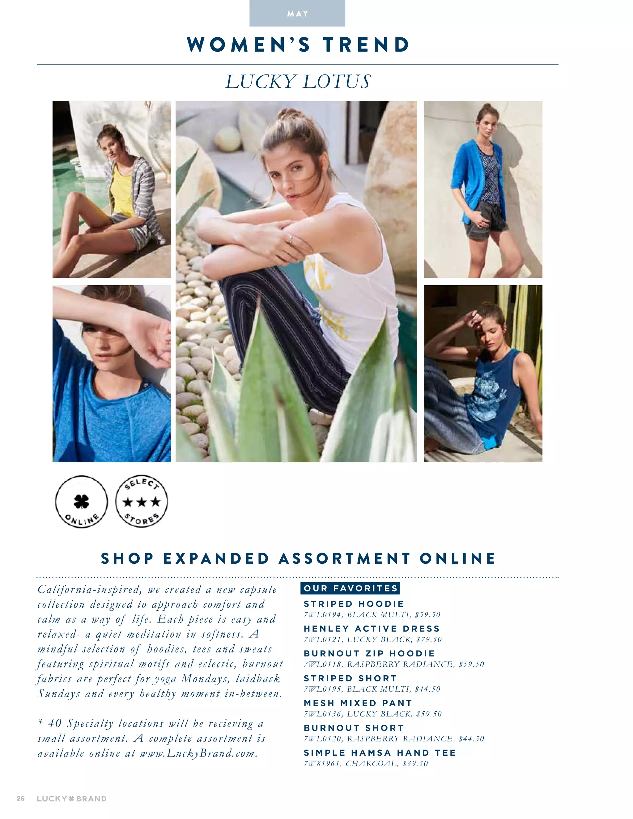26
W O M E N ’ S T R E N D
lucky lotus
California-inspired, we created a new capsule
collection designed to approach comfort and
calm as a way of life. Each piece is easy and
relaxed- a quiet meditation in softness. A
mindful selection of hoodies, tees and sweats
featuring spiritual motifs and eclectic, burnout
fabrics are perfect for yoga Mondays, laidback
Sundays and every healthy moment in-between.
* 40 Specialty locations will be recieving a
small assortment. A complete assortment is
available online at www.LuckyBrand.com.
S H O P E X P A N D E D A S S O R T M E N T O N L I N E
M A Y
o u r fav o r i te s
S T RI P E D H O O DI E
7WL0194, BLACK MULTI, $59.50
H E N L E Y A C T IV E DR E SS
7WL0121, LUCKY BLACK, $79.50
BUR N O U T Z I P H O O DI E
7WL0118, RASPBERRY RADIANCE, $59.50
S T RI P E D S H O R T
7WL0195, BLACK MULTI, $44.50
M E S H MI X E D PA N T
7WL0136, LUCKY BLACK, $59.50
BUR N O U T S H O R T
7WL0120, RASPBERRY RADIANCE, $44.50
SIM P L E H AMSA H A N D T E E
7W81961, CHARCOAL, $39.50
 
