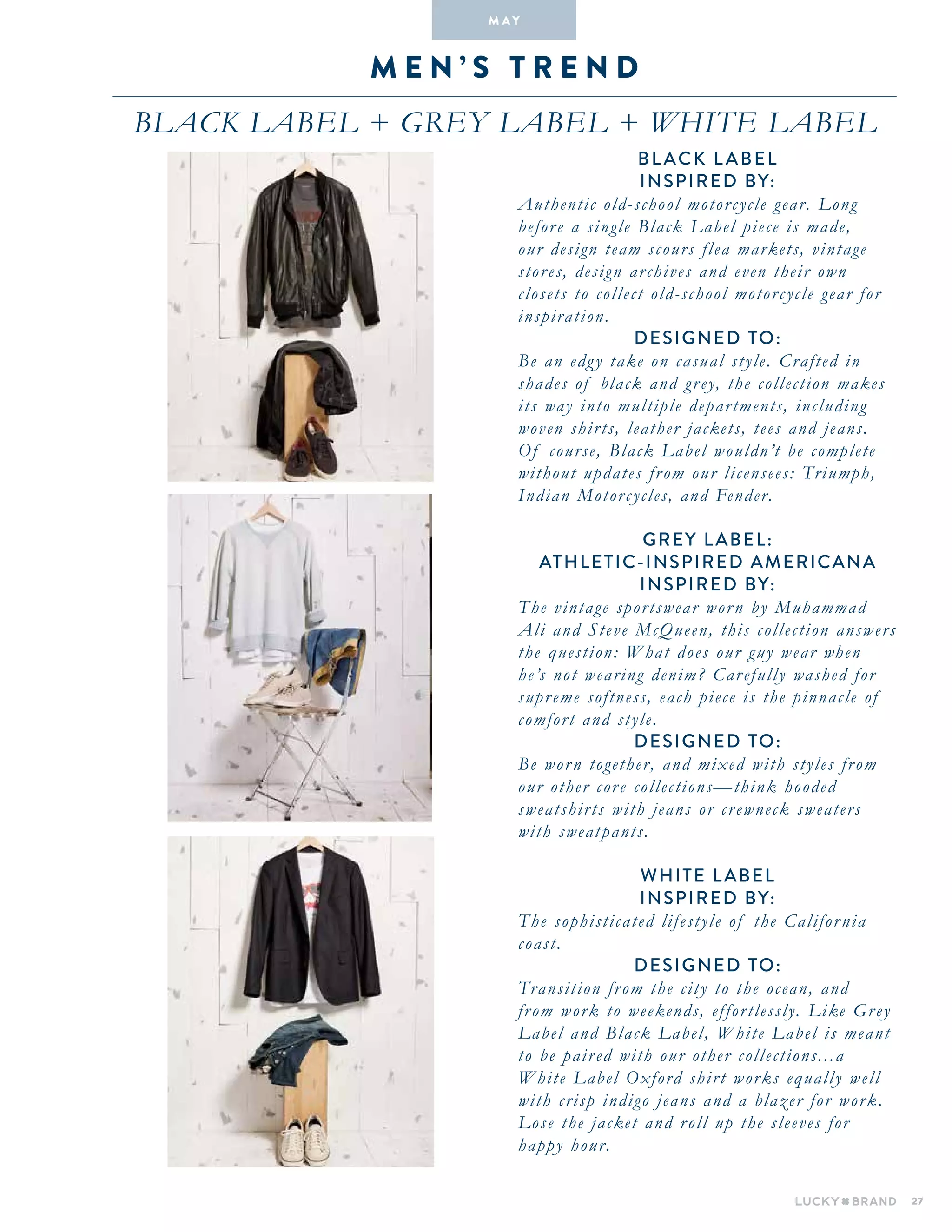 27
M E N ’ S T R E N D
Black Label + Grey Label + White Label
M A Y
Bl ack L abel
INSPIRED BY:
Authentic old-school motorcycle gear. Long
before a single Black Label piece is made,
our design team scours flea markets, vintage
stores, design archives and even their own
closets to collect old-school motorcycle gear for
inspiration.
DESIGNED TO:
Be an edgy take on casual style. Crafted in
shades of black and grey, the collection makes
its way into multiple departments, including
woven shirts, leather jackets, tees and jeans.
Of course, Black Label wouldn’t be complete
without updates from our licensees: Triumph,
Indian Motorcycles, and Fender.
GREY LABEL:
ATHLETIC-INSPIRED AMERICANA
INSPIRED BY:
The vintage sportswear worn by Muhammad
Ali and Steve McQueen, this collection answers
the question: What does our guy wear when
he’s not wearing denim? Carefully washed for
supreme softness, each piece is the pinnacle of
comfort and style.
DESIGNED TO:
Be worn together, and mixed with styles from
our other core collections—think hooded
sweatshirts with jeans or crewneck sweaters
with sweatpants.
WHITE LABEL
INSPIRED BY:
The sophisticated lifestyle of the California
coast.
DESIGNED TO:
Transition from the city to the ocean, and
from work to weekends, effortlessly. Like Grey
Label and Black Label, White Label is meant
to be paired with our other collections...a
White Label Oxford shirt works equally well
with crisp indigo jeans and a blazer for work.
Lose the jacket and roll up the sleeves for
happy hour.
 