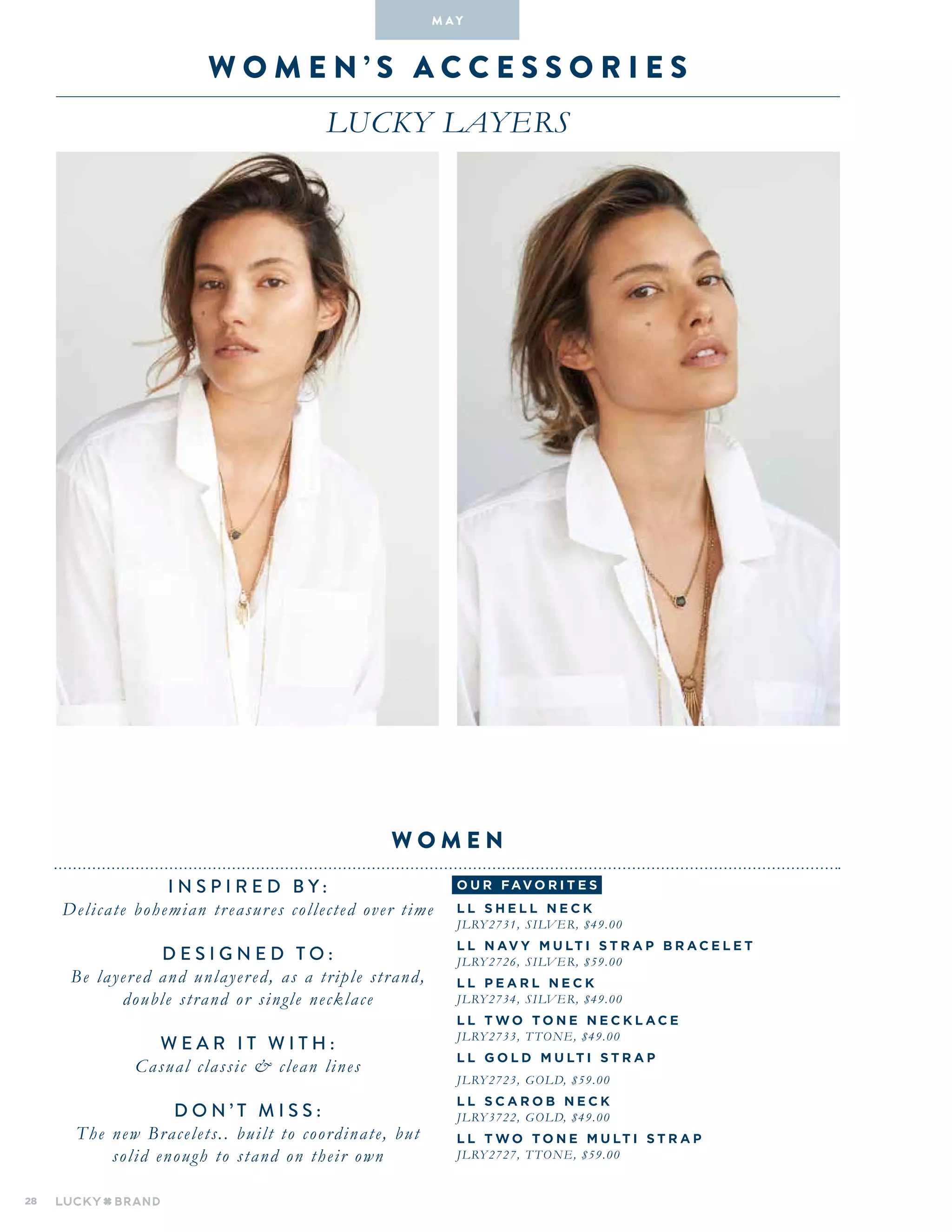 28
W O M E N ’ S A C C E S S O R I E S
LUCKY LAYERS
INSPIRED BY :
Delicate bohemian treasures collected over time
DESIGNED TO :
Be layered and unlayered, as a triple strand,
double strand or single necklace
WEAR IT WITH :
Casual classic & clean lines
D o n ’ t m i s s :
The new Bracelets.. built to coordinate, but
solid enough to stand on their own
W O M E N
M A Y
o u r fav o r i te s
L L S H E L L N E C K
JLRY2731, SILVER, $49.00
L L N AV Y MU LT I S T RA P BRA C E L E T
JLRY2726, SILVER, $59.00
L L P E AR L N E C K
JLRY2734, SILVER, $49.00
L L T W O T O N E N E C K L A C E
JLRY2733, T TONE, $49.00
L L G O L D MU LT I S T RA P
JLRY2723, GOLD, $59.00
L L S C AR O B N E C K
JLRY3722, GOLD, $49.00
L L T W O T O N E MU LT I S T RA P
JLRY2727, T TONE, $59.00
 