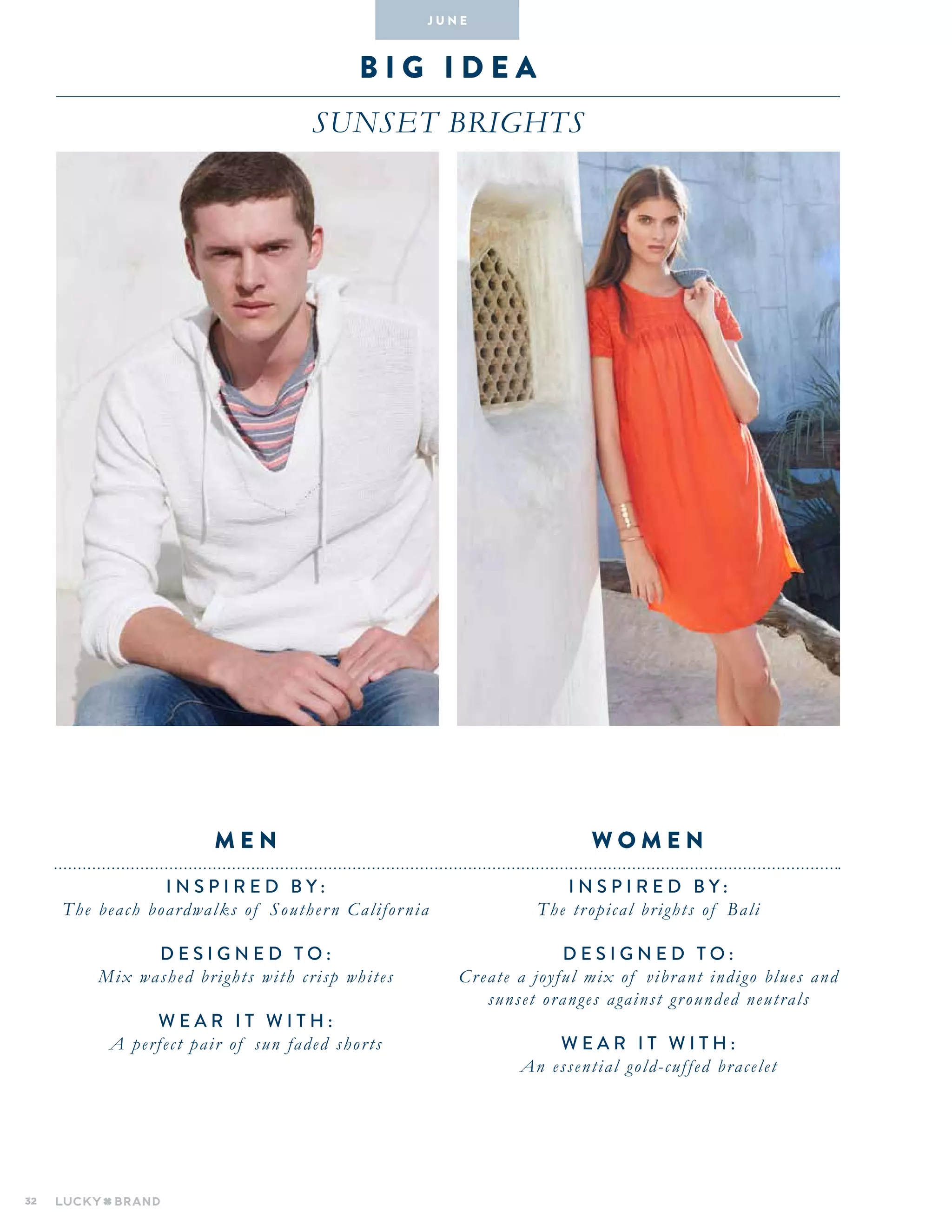 32
b i g i dea
Sunset brights
INSPIRED BY :
The tropical brights of Bali
DESIGNED TO :
Create a joyful mix of vibrant indigo blues and
sunset oranges against grounded neutrals
WEAR IT WITH :
An essential gold-cuffed bracelet
INSPIRED BY :
The beach boardwalks of Southern California
DESIGNED TO :
Mix washed brights with crisp whites
WEAR IT WITH :
A perfect pair of sun faded shorts
W O M E NM E N
J U N E
 