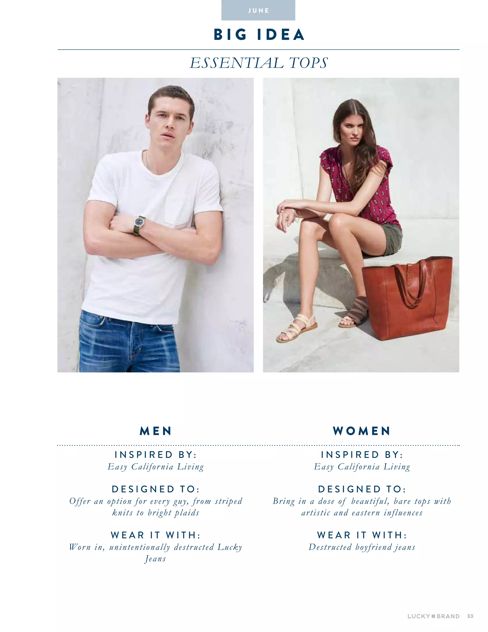 33
b i g i dea
Essential tops
INSPIRED BY :
Easy California Living
DESIGNED TO :
Bring in a dose of beautiful, bare tops with
artistic and eastern influences
WEAR IT WITH :
Destructed boyfriend jeans
INSPIRED BY :
Easy California Living
DESIGNED TO :
Offer an option for every guy, from striped
knits to bright plaids
WEAR IT WITH :
Worn in, unintentionally destructed Lucky
Jeans
W O M E NM E N
J U N E
 