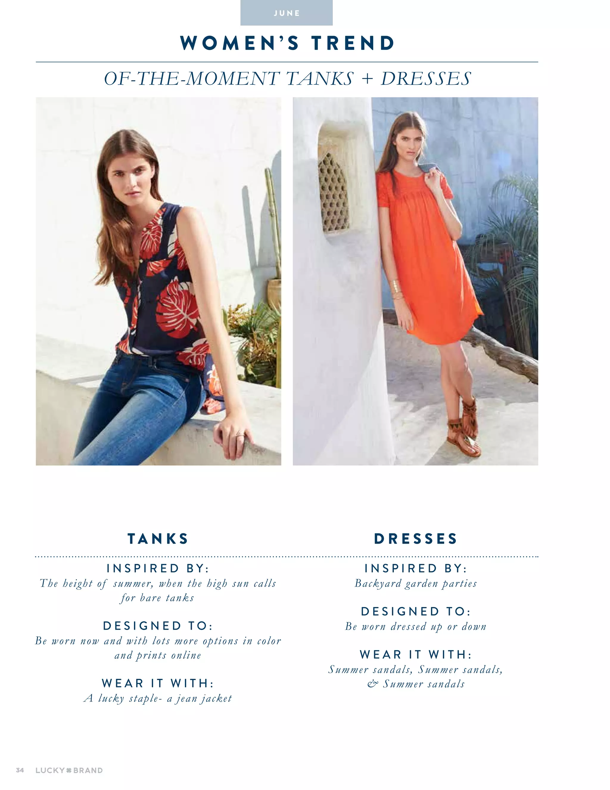 34
W omen ’ s T R E N D
Of-the-Moment Tanks + dresses
INSPIRED BY :
Backyard garden parties
DESIGNED TO :
Be worn dressed up or down
WEAR IT WITH :
Summer sandals, Summer sandals,
& Summer sandals
INSPIRED BY :
The height of summer, when the high sun calls
for bare tanks
DESIGNED TO :
Be worn now and with lots more options in color
and prints online
WEAR IT WITH :
A lucky staple- a jean jacket
D R E S S E Stan k s
J U N E
 