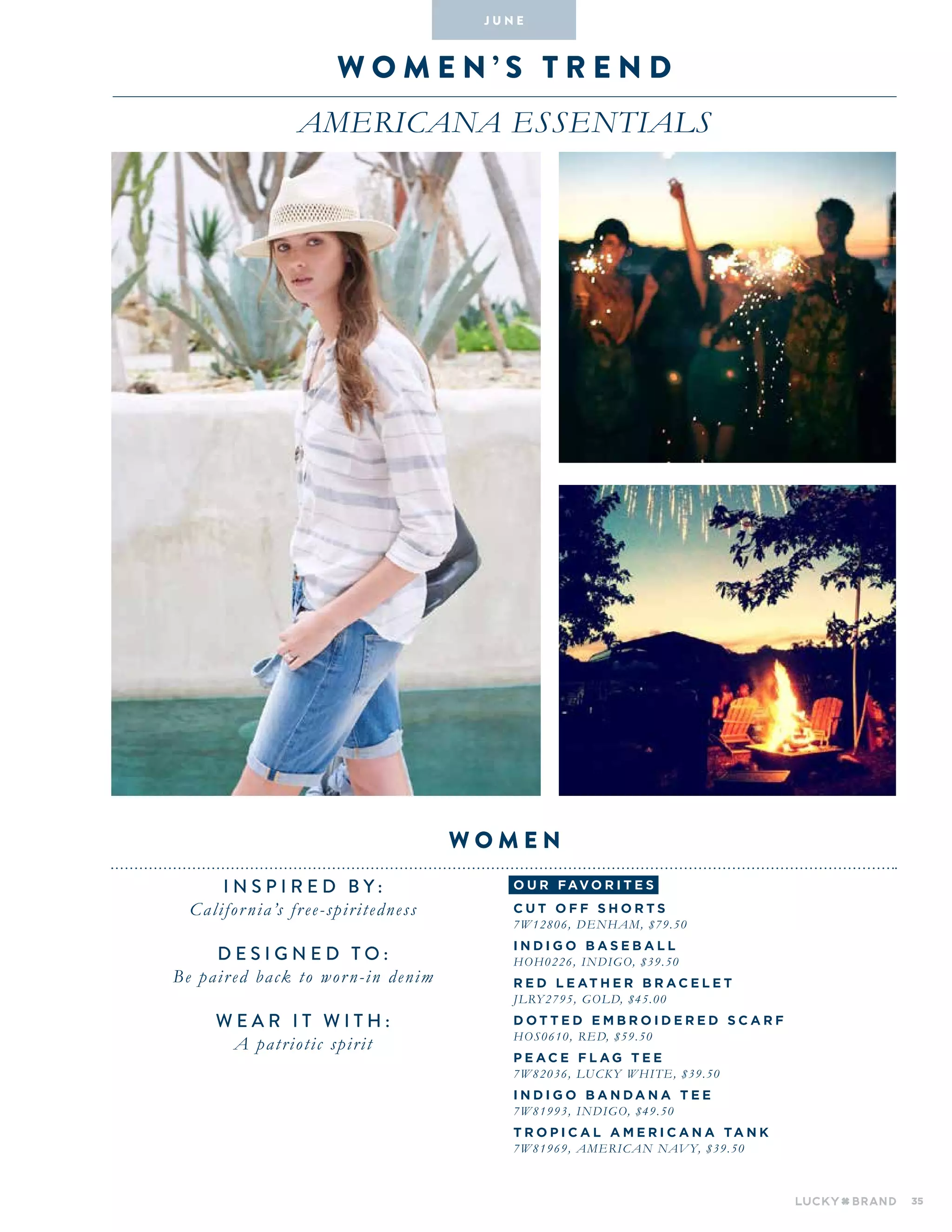 35
W omen ’ s T R E N D
AMERICANA ESSENTIALS
INSPIRED BY :
California’s free-spiritedness
DESIGNED TO :
Be paired back to worn-in denim
WEAR IT WITH :
A patriotic spirit
women
J U N E
o u r fav o r i te s
C U T O FF S H O R T S
7W12806, DENHAM, $79.50
I N DI G O BAS E BA L L
HOH0226, INDIGO, $39.50
R E D L E AT H E R BRA C E L E T
JLRY2795, GOLD, $45.00
D O T T E D E MBR O ID E R E D S C ARF
HOS0610, RED, $59.50
P E A C E F L A G T E E
7W82036, LUCKY WHITE, $39.50
I N DI G O BA N DA N A T E E
7W81993, INDIGO, $49.50
T R O P I C A L AM E RI C A N A TA N K
7W81969, AMERICAN NAVY, $39.50
 