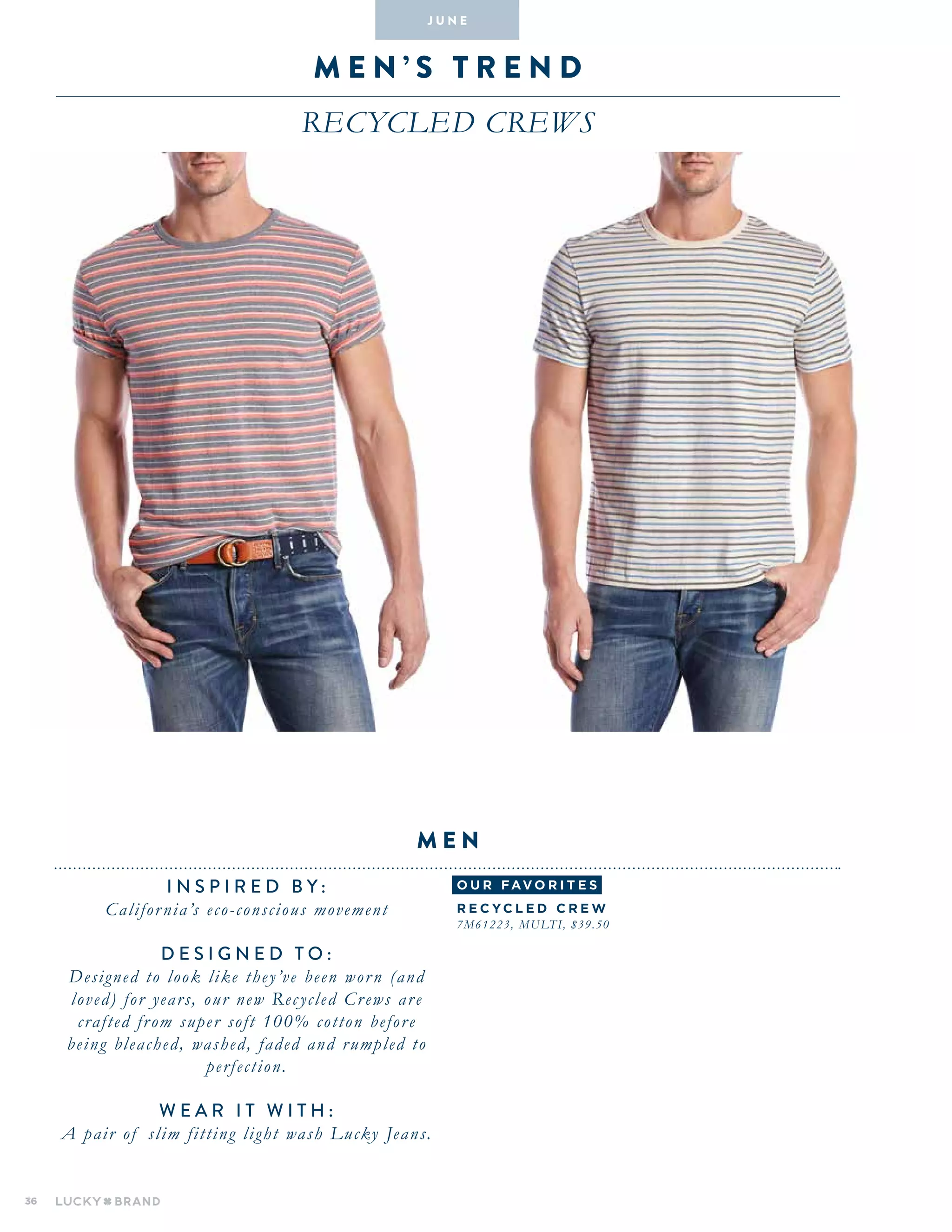 36
M E N ’ S T R E N D
Recycled crews
INSPIRED BY :
California’s eco-conscious movement
DESIGNED TO :
Designed to look like they’ve been worn (and
loved) for years, our new Recycled Crews are
crafted from super soft 100% cotton before
being bleached, washed, faded and rumpled to
perfection.
WEAR IT WITH :
A pair of slim fitting light wash Lucky Jeans.
men
J U N E
o u r fav o r i te s
Recycle d C r ew
7M61223, Multi, $39.50
 