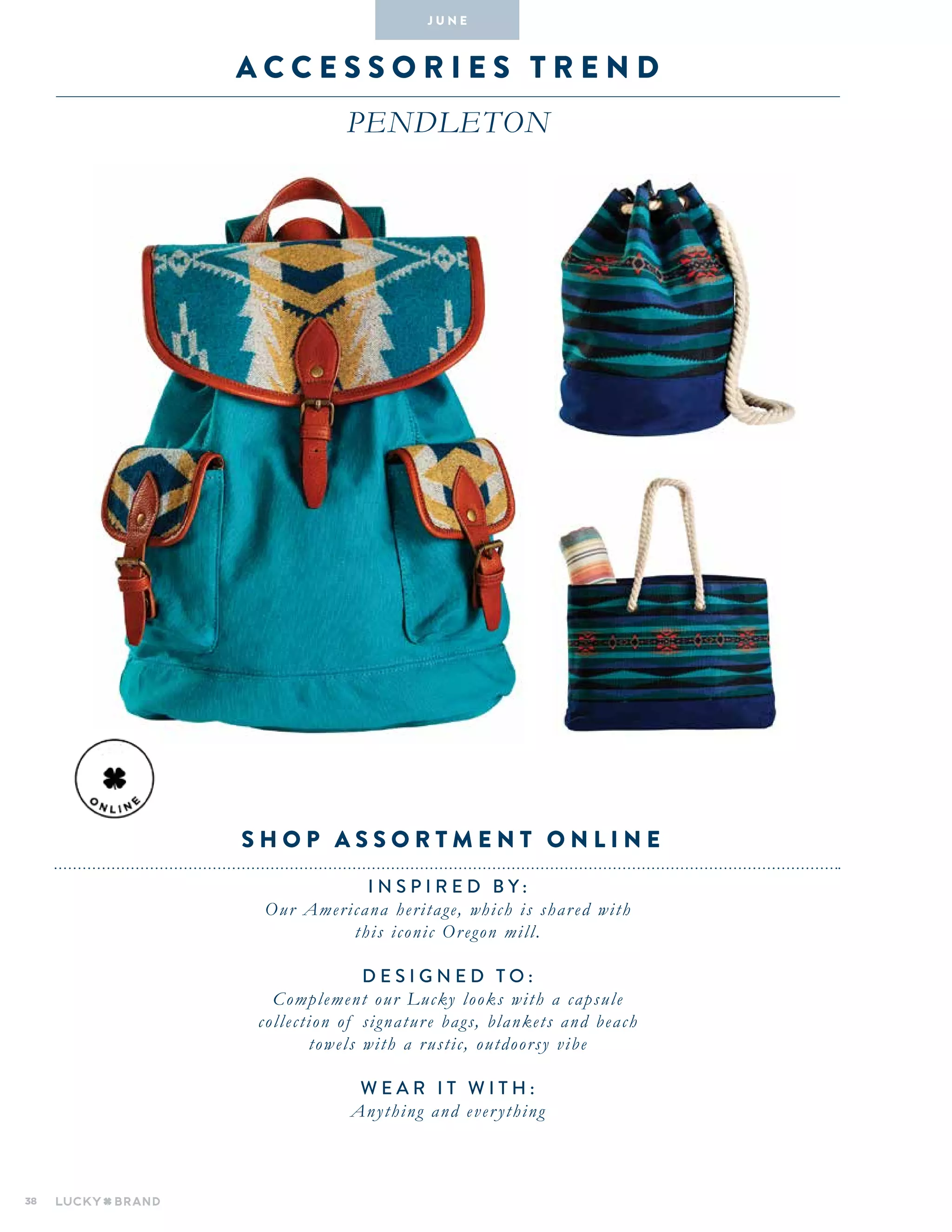 38
A C C E S S O R I E S T R E N D
pendleton
INSPIRED BY :
Our Americana heritage, which is shared with
this iconic Oregon mill.
DESIGNED TO :
Complement our Lucky looks with a capsule
collection of signature bags, blankets and beach
towels with a rustic, outdoorsy vibe
WEAR IT WITH :
Anything and everything
J U N E
S h op assortment onl i ne
 