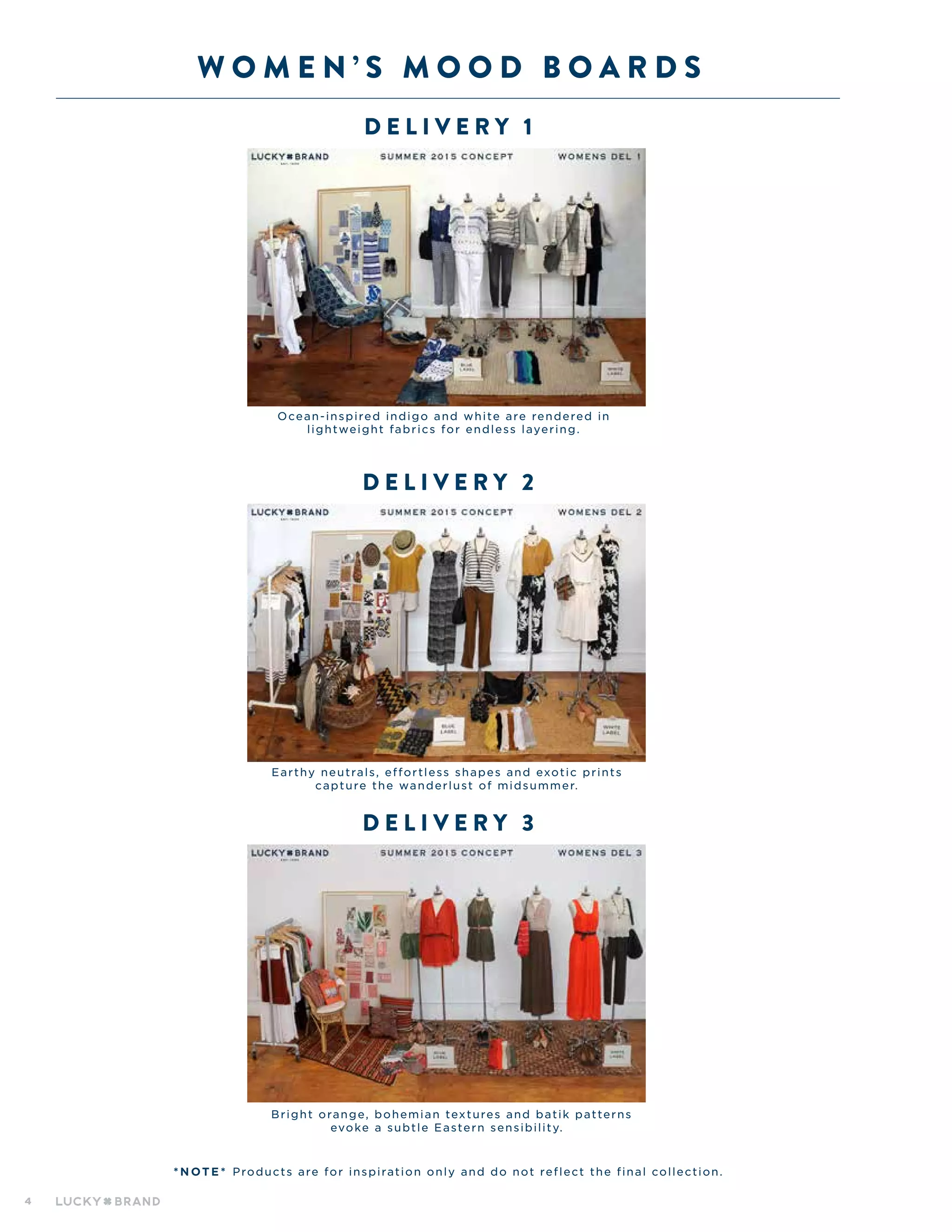 4
W O M E N ’ S M O O D B O A R D S
D el i v ery 1
D el i v ery 2
* N OT E * Products are for inspiration only and do not reflect the final collection.
D el i v ery 3
Ocean-inspired indigo and white are rendered in
lightweight fabrics for endless layering.
Earthy neutrals, effortless shapes and exotic prints
capture the wanderlust of midsummer.
Bright orange, bohemian textures and batik patterns
evoke a subtle Eastern sensibility.
 